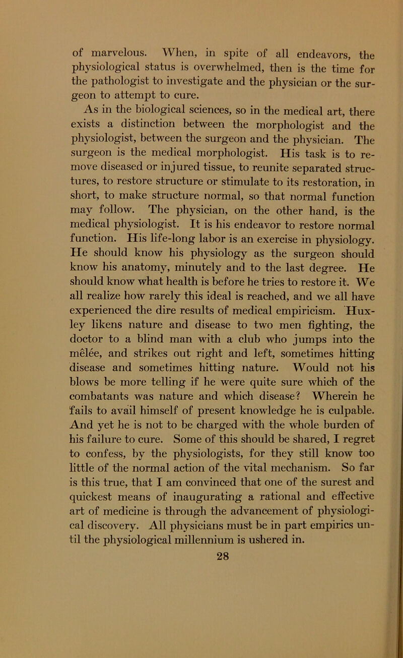 of marvelous. When, in spite of all endeavors, the physiological status is overwhelmed, then is the time for the pathologist to investigate and the physician or the sur- geon to attempt to cure. As in the biological sciences, so in the medical art, there exists a distinction between the morphologist and the physiologist, between the surgeon and the physician. The surgeon is the medical morphologist. His task is to re- move diseased or injured tissue, to reunite separated struc- tures, to restore structure or stimulate to its restoration, in short, to make structure normal, so that normal function may follow. The physician, on the other hand, is the medical physiologist. It is his endeavor to restore normal function. His life-long labor is an exercise in physiology. He should know his physiology as the surgeon should know his anatomy, minutely and to the last degree. He should know what health is before he tries to restore it. We all realize how rarely this ideal is reached, and we all have experienced the dire results of medical empiricism. Hux- ley likens nature and disease to two men fighting, the doctor to a blind man with a club who jumps into the melee, and strikes out right and left, sometimes hitting disease and sometimes hitting nature. Would not his blows be more telling if he were quite sure which of the combatants was nature and which disease? Wherein he fails to avail himself of present knowledge he is culpable. And yet he is not to be charged with the whole burden of his failure to cure. Some of this should be shared, I regret to confess, by the physiologists, for they still know too little of the normal action of the vital mechanism. So far is this true, that I am convinced that one of the surest and quickest means of inaugurating a rational and effective art of medicine is through the advancement of physiologi- cal discovery. All physicians must be in part empirics un- til the physiological millennium is ushered in.