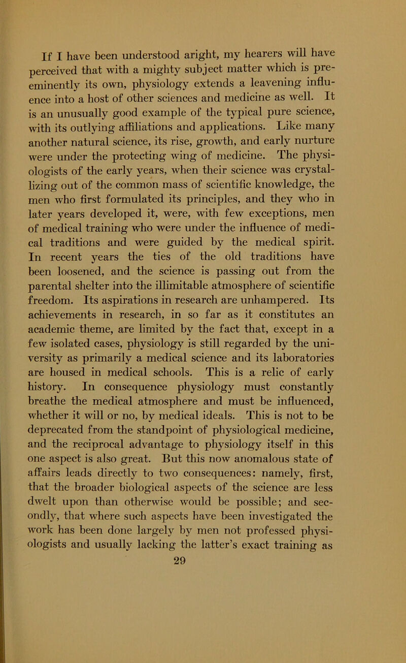 If I have been understood aright, my hearers will have perceived that with a mighty subject matter which is pre- eminently its own, physiology extends a leavening influ- ence into a host of other sciences and medicine as well. It is an unusually good example of the typical pure science, with its outlying affiliations and applications. Like many another natural science, its rise, growth, and early nurture were under the protecting wing of medicine. The physi- ologists of the early years, when their science was crystal- lizing out of the common mass of scientific knowledge, the men who first formulated its principles, and they who in later years developed it, were, with few exceptions, men of medical training who were under the influence of medi- cal traditions and were guided by the medical spirit. In recent years the ties of the old traditions have been loosened, and the science is passing out from the parental shelter into the illimitable atmosphere of scientific freedom. Its aspirations in research are unhampered. Its achievements in research, in so far as it constitutes an academic theme, are limited by the fact that, except in a few isolated cases, physiology is still regarded by the uni- versity as primarily a medical science and its laboratories are housed in medical schools. This is a relic of early histoiy. In consequence physiology must constantly breathe the medical atmosphere and must be influenced, whether it will or no, by medical ideals. This is not to be deprecated from the standpoint of physiological medicine, and the reciprocal advantage to physiology itself in this one aspect is also great. But this now anomalous state of affairs leads directly to two consequences: namely, first, that the broader biological aspects of the science are less dwelt upon than otherwise would be possible; and sec- ondly, that where such aspects have been investigated the work has been done largely by men not professed physi- ologists and usually lacking the latter’s exact training as