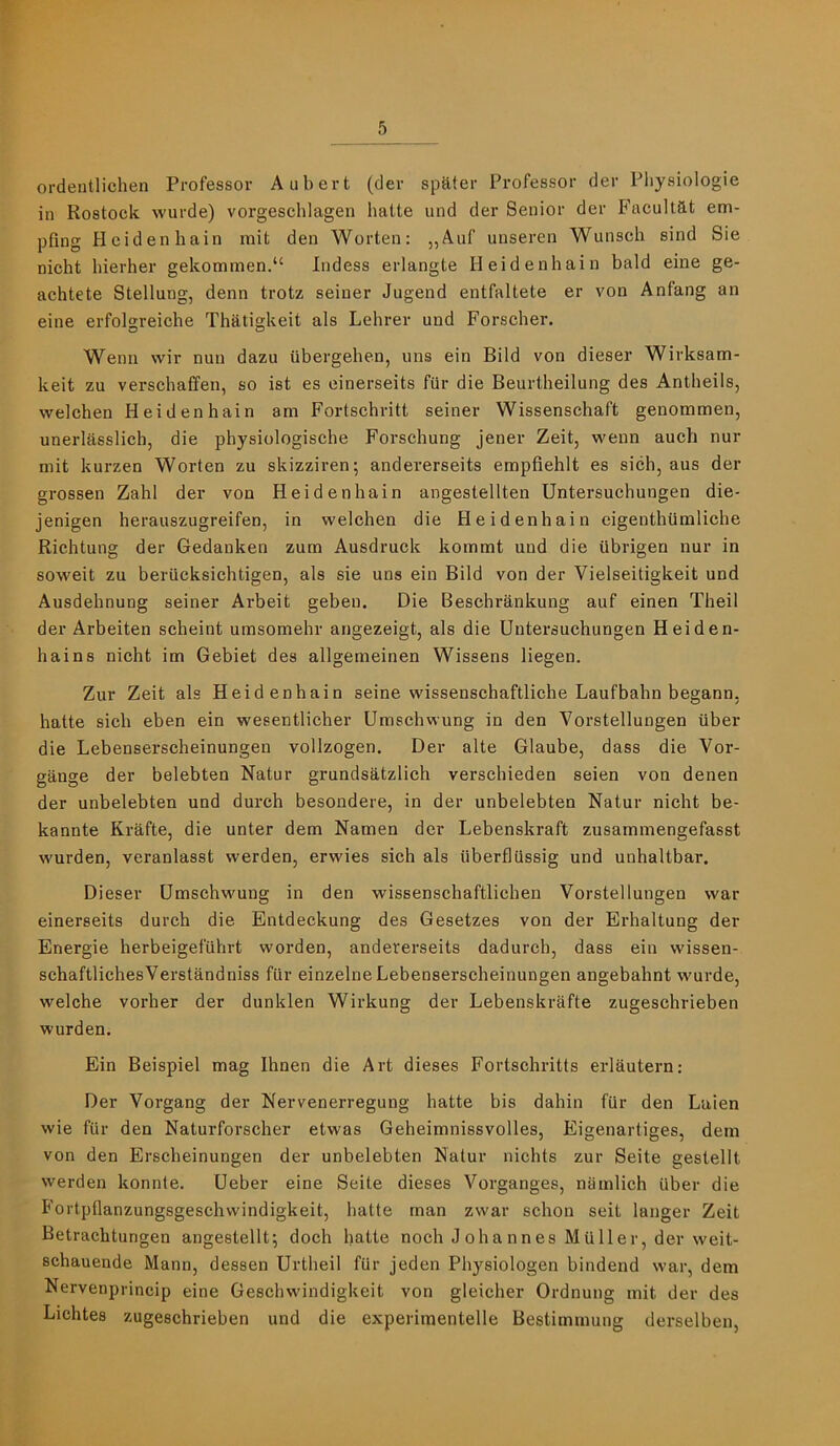 ordeutlichen Professor Aubert (dev spelter Professor der Physiologic in Rostock wurde) vorgeschlagen halte und der Senior der Facultat em- pfing Heidenhain mit den Worten: „Auf unseren Wunsch sind Sie nicht hierher gekommen.“ Indess erlangte Heidenhain bald eine ge- achtete Stellung, denn trotz seiner Jugend entfaltete er von Anfang an eine erfolgreiche Thatigkeit als Lehrer und Forscher. Wenn wir nun dazu ilbergehen, uns ein Bild von dieser Wirksam- keit zu verschaffen, so ist es einerseits fur die Beurtheilung des Antheils, welchen Heidenhain am Fortschritt seiner Wissenschaft genommen, unerlasslich, die physiologische Forschung jener Zeit, wenn auch nur mit kurzen Worten zu skizziren; andererseits empfiehlt es sich, aus der grossen Zahl der von Heidenhain angestellten Untersuchungen die- jenigen herauszugreifen, in welchen die Heidenhain eigenthtimliche Richtung der Gedanken zum Ausdruck kommt und die Ubrigen nur in soweit zu beriicksichtigen, als sie uns ein Bild von der Vielseitigkeit und Ausdehnung seiner Arbeit gebeu. Die Beschrankung auf einen Theil der Arbeiten scheint umsomehr angezeigt, als die Untersuchungen Heiden- hains nicht im Gebiet des allgemeinen Wissens liegen. Zur Zeit als Heidenhain seine wissenschaftliche Laufbahn begann. hatte sich eben ein wesentlicher Umschwung in den Vorstellungen iiber die Lebenserscheinungen vollzogen. Der alte Glaube, dass die Vor- gange der belebten Natur grundsatzlich verschieden seien von denen der unbelebten und durch besondere, in der unbelebten Natur nicht be- kannte Krafte, die unter dem Namen der Lebenskraft zusammengefasst warden, veranlasst werden, erwies sich als iiberflussig und unhaltbar. Dieser Umschwung in den wissenschaftlichen Vorstellungen war einerseits durch die Entdeckung des Gesetzes von der Erhaltung der Energie herbeigefiihrt worden, andererseits dadurch, dass ein wissen- schaftlichesVerstandniss fiir einzelne Lebenserscheinungen angebahnt wurde, welche vorher der dunklen Wirkung der Lebenskrafte zugeschrieben warden. Ein Beispiel mag Ihnen die Art dieses Fortschritts erlautern: Der Vorgang der Nervenerregung hatte bis dahin fur den Laien wie fiir den Naturforscher etwas Geheimnissvolles, Eigenartiges, dem von den Erscheinungen der unbelebten Natur nichts zur Seite gestellt werden konnte. Ueber eine Seite dieses Vorganges, niimlich iiber die Fortpflanzungsgeschvvindigkeit, hatte man zwar schon seit langer Zeit Betrachtungen angestellt; doch hatte noch Johannes Muller, der weit- schauende Mann, dessen Urtheil fiir jeden Physiologen bindend war, dem Nervenprincip eine Geschwindigkeit von gleicher Ordnung mit der des Lichtes zugeschrieben und die experimentelle Bestimmung derselben.