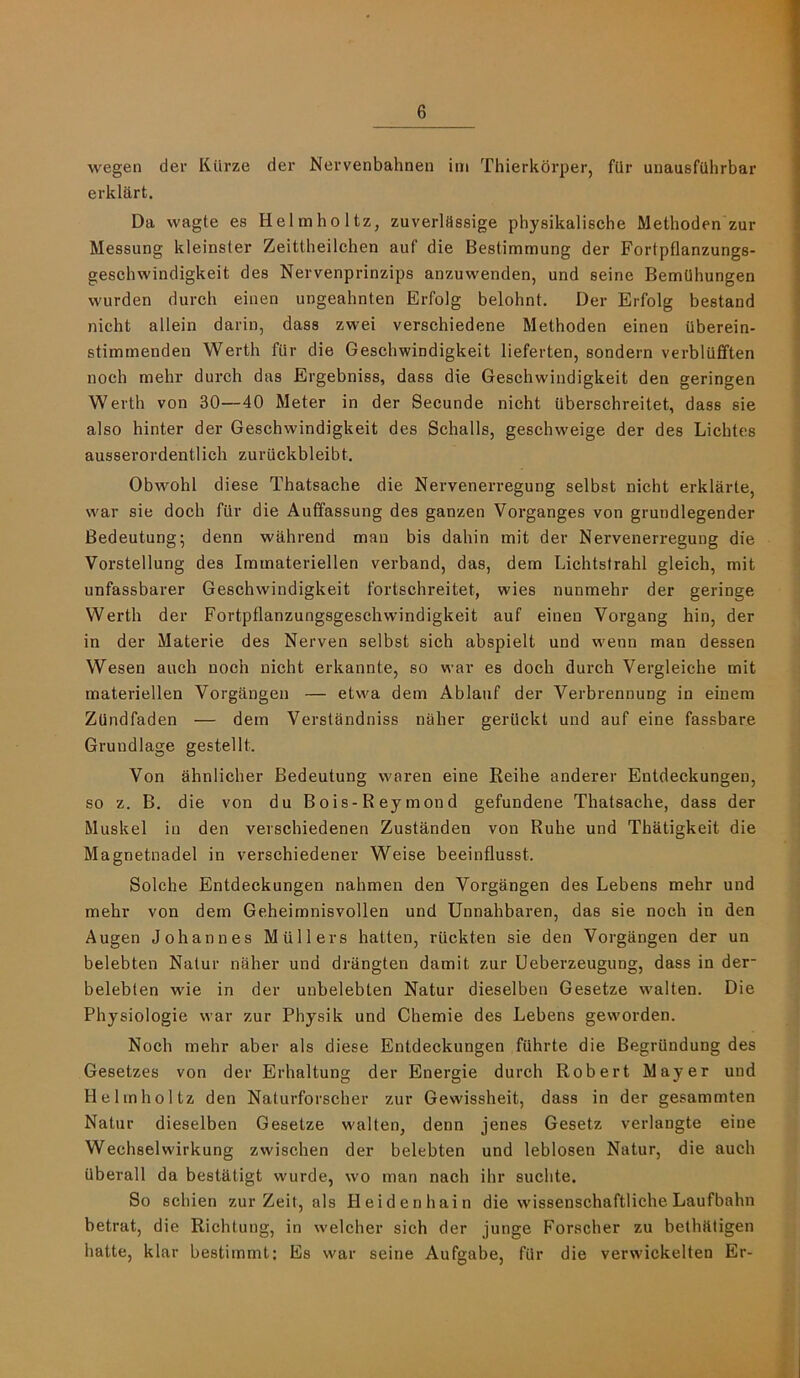 wegen der Kiirze der Nervenbahnen iiri Thierkbrper, fQr unausfQhrbar erklart. Da wagte es Helmholtz, zuverlflssige physikalische Methoden zur Messung kleinster Zeittheilchen auf die Bestimmung der Fortpflanzungs- geschwindigkeit des Nervenprinzips anzuwenden, und seine BemUhungen wurden dureh einen ungeahnten Erfolg belohnt. Der Erfolg bestand nicht allein darin, dass zwei verschiedene Methoden einen iiberein- stimmenden Werth fur die Geschwindigkeit lieferten, sondern verbliiflften noch mehr durch das Ergebniss, dass die Geschwindigkeit den geringen Werth von 30—40 Meter in der Secunde nicht tlberschreitet, dass sie also hinter der Geschwindigkeit des Schalls, geschweige der des Lichtes ausserordentlich zuriickbleibt, Obwohl diese Thatsache die Nervenerregung selbst nicht erklarte, war sie doch fiir die Auffassung des ganzen Vorganges von grundlegender Bedeutung; denn wahrend man bis dahin mit der Nervenerregung die Vorstellung des Immateriellen verband, das, dem Lichtslrahl gleich, mit unfassbarer Geschwindigkeit fortschreitet, wies nunmehr der geringe Werth der Fortpflanzungsgeschwindigkeit auf einen Vorgang hin, der in der Materie des Nerven selbst sich abspielt und wenn man dessen Wesen auch noch nicht erkannte, so war es doch durch Vergleiche mit materiellen Vorgangen — etwa dem Ablauf der Verbrennung in einem Zlindfaden — dem Verstandniss naher geriickt und auf eine fassbare Grundlage gestellt. Von ahnlicher Bedeutung waren eine Reihe anderer Entdeckungen, so z. B, die von du Bois-Reymond gefundene Thatsache, dass der Muskel in den verschiedenen Zustanden von Ruhe und Thatigkeit die Magnetnadel in verschiedener Weise beeinflusst. Solche Entdeckungen nahmen den Vorgangen des Lebens mehr und mehr von dem Geheimnisvollen und Unnahbaren, das sie noch in den Augen Johannes Mullers hatten, riickten sie den Vorgangen der un belebten Natur naher und drangten damit zur Ueberzeugung, dass in der- belebten wie in der unbelebten Natur dieselben Gesetze walten. Die Physiologic war zur Physik und Chemie des Lebens geworden. Noch mehr aber als diese Entdeckungen fUhrte die Begriindung des Gesetzes von der Erhaltung der Energie durch Robert Mayer und Helmholtz den Naturforscher zur Gewissheit, dass in der gesammten Natur dieselben Gesetze walten, denn jenes Gesetz verlangte eine Wechselwirkung zwischen der belebten und leblosen Natur, die auch ilberall da bestktigt wurde, wo man nach ihr suchte. So schien zur Zeit, als Heidenhain die wMssenschaftliche Laufbahn betrat, die Richtung, in welcher sich der junge Forscher zu bethtUigen hatte, klar bestimmt; Es war seine Aufgabe, fUr die verwickelten Er-