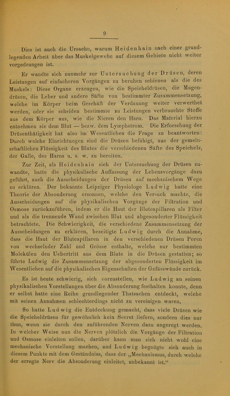 Dies ist auch die Ursaohe, warum Heidenhain iiach einer grund- leoenden Arbeit iiber das Muskelgewebe auf diesem Gebiete nicbt weiter vorgedrungen ist. Er wandte sieb nunmehr zur Un ter sue hung der Dr use n, deren Leistungen auf einfacheren Vorgaugen zu beruhen scbienen als die des Muskels: Diese Organe erzeugen, wie die SpeicheldrUsen, die Magen- driisen, die Leber und andere Safte von bestimmter Zusammensetzung, welche im Kdrper beim Geschaft der Verdauung w'eiter vervi'erthet werden, oder sie scheiden beslimmte zu Leistungen verbrauchte Stoffe aus dem Kdrper aus, wie die Nieren den Harn. Das Material hierzu entnehmen sie dem Glut — bezw. dera Lymphstrom. Die Erforschung der Driisenthatigkeit hat also im Wesentlichen die Frage zu beantworten: Durch welche Einrichtungen sind die Drusen befahigt, aus der gemein- schaftlichen Fliissigkeit des Blutes die verschiedenen Safte des Speichels, der Galle, des Hams u. s. w. zu bereiten, Zur Zeit, als Heidenhain sich der Untersuchiing der Drusen zu- wandte, hatte die physikalische Auffassung der Lebensvorgange dazu gefiihrt, auch die Ausscheidungen der Drusen auf raechanischem Wege zu erklaren. Der bekannte Leipziger Physiologe Ludwig hatte eine Theorie der Absonderung ersonnen, welche den Versuch machte, die Ausscheidungen auf die physikalischen Vorgange der Filtration und Osmose zuruckzufiihren, indem er die Haut der Blutcapillaren als Filter und als die trennende Wand zwischen Glut und abgesonderter Flussigkeit betrachtete. Die Schwierigkeit, die verschiedene Zusammensetzung der Ausscheidungen zu erklaren, beseitigte Ludwig durch die Annahme, dass die Haut der Blutcapillaren in den verschiedenen Driisen Poren von wechselnder Zahl und Grdsse enthalte, welche nur bestimmten Molekiilen den Uebertritt aus dem Blute in die Driisen gestatten; so fiihrte Ludwig die Zusammensetzung der abgesonderten Flussigkeit im Wesentlichen auf die physikalischen Eigenschaften der Gefiisswande zuruck. Es ist heute schwierig, sich vorzustellen, wie Ludwig an seinen physikalischen Vorstellungen iiber die Absonderung festhalten konnte, denn er selbst hatte eine Reihe grundlegender Thatsachen entdeckt, welche mit seinen Annahmen schlechterdings nicht zu vereinigen waren. So hatte Ludwig die Entdeckung gemacht, dass viele DrUsen wie die SpeicheldrUsen fur gewbhnlich kein Secret liefern, sondern dies nur thun, wenn sie durch den zuf'Uhrenden Nerven dazu angeregt wei’den. In welcher Weise nun die Nerven pldtzlich die VorgUnge der Filtration und Osmose einleiten sollen, daruber kann man sich nicht wohl eine mechanische Vorstellung machen, und Ludwig begnilgte sich auch in diesem Punkte mit dem Gestandniss, dass der „Mecbanismus, durch welche der erregte Nerv die Absonderung einleitet, unbekannt ist.“