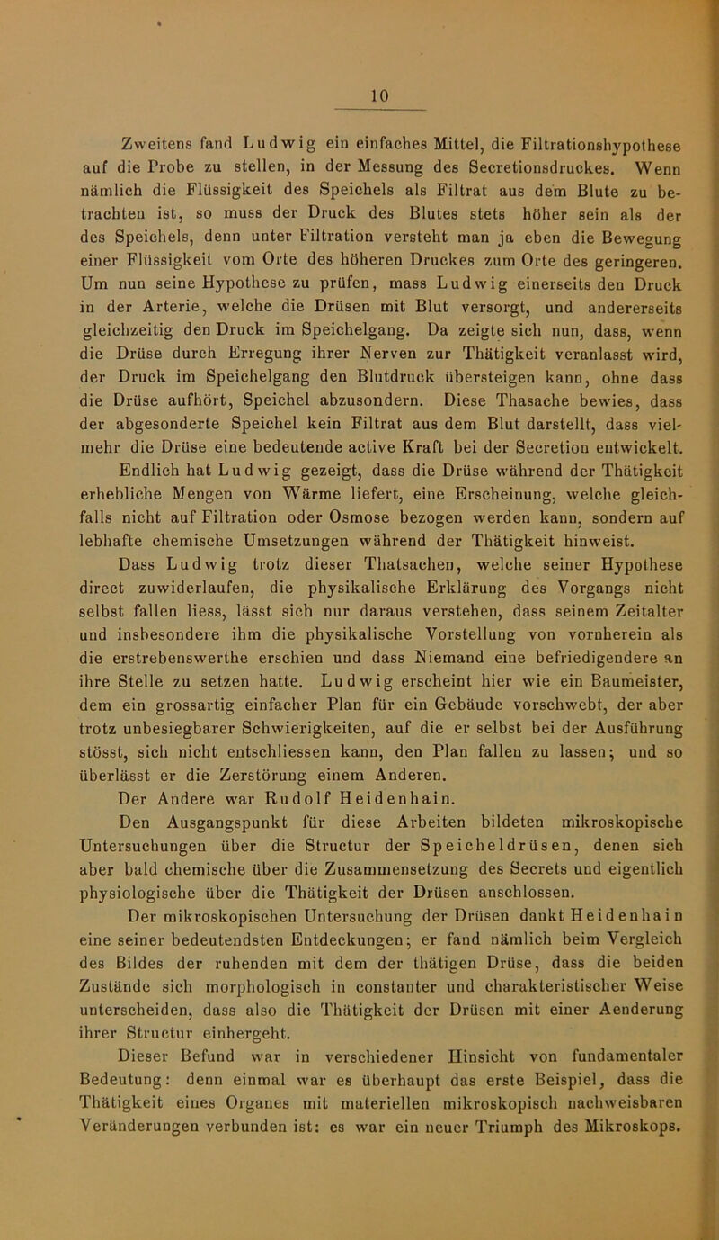 10 Zweitens fand Ludwig ein einfaches Mittel, die Filtrationshypothese auf die Probe zu stellen, in der Messung des Secretionsdruckes. Wenn ndmlich die Fliissigkeit des Speichels als Filtrat aus dem Blute zu be- trachten ist, so muss der Druck des Blutes stets hbher sein als der des Speichels, denn unter Filtration versteht man ja eben die Bewegung einer Fliissigkeit vom Orte des hbheren Druckes zum Orte des geringeren. Um nun seine Hypothese zu prQfen, mass Ludwig einerseits den Druck in der Arterie, welche die Drusen mit Blut versorgt, und andererseits gleicbzeitig den Druck im Speichelgang. Da zeigte sich nun, dass, wenn die Druse durch Erregung ihrer Nerven zur Thatigkeit veranlasst wird, der Druck im Speichelgang den Blutdruck ubersteigen kann, ohne dass die Driise aufhort, Speichel abzusondern. Diese Thasache bewies, dass der abgesonderte Speichel kein Filtrat aus dem Blut darstellt, dass viel- mehr die Driise eine bedeutende active Kraft bei der Secretion entwickelt. Endlich hat Ludwig gezeigt, dass die Driise wahrend der Thatigkeit erhebliche Mengen von Warme liefert, eine Erscheinung, welche gleich- falls nicht auf Filtration oder Osmose bezogen werden kann, sondern auf lebhafte chemische Umsetzungen wahrend der Thatigkeit hinweist. Dass Ludwig trotz dieser Thatsachen, welche seiner Hypothese direct zuwiderlaufen, die physikalische Erklarung des Vorgangs nicht selbst fallen Hess, liisst sich nur daraus verstehen, dass seinem Zeitalter und insbesondere ihm die physikalische Vorstellung von vornherein als die erstrebenswerthe erschien und dass Niemand eine befriedigendere an ihre Stelle zu setzen hatte. Ludwig erscheint hier wie ein Baumeister, dem ein grossartig einfacher Plan fiir ein Gebaude vorschwebt, der aber trotz unbesiegbarer Schwierigkeiten, auf die er selbst bei der Ausfiihrung stosst, sich nicht entschliessen kann, den Plan fallen zu lassen; und so iiberlasst er die Zerstbrung einem Anderen. Der Andere war Rudolf Heidenhain. Den Ausgangspunkt fiir diese Arbeiten bildeten mikroskopische Untersuchungen tiber die Structur der Speicheldriisen, denen sich aber bald chemische iiber die Zusammensetzung des Secrets und eigentlich physiologische iiber die Thatigkeit der Driisen anschlossen. Der mikroskopischen Untersuchung der Driisen dankt Heid enhai n eine seiner bedeutendsten Entdeckungen; er fand nkmlich beim Vergleich des Bildes der ruhenden mit dem der thatigen DrQse, dass die beiden Zustande sich morphologisch in constanter und charakteristischer Weise unterscheiden, dass also die Thatigkeit der Drusen mit einer Aenderung ihrer Structur einhergeht. Dieser Befund war in verschiedener Hinsicht von fundamentaler Bedeutung: denn einmal war es ilberhaupt das erste Beispiel, dass die Thatigkeit eines Organes mit materiellen mikroskopisch nachweisbaren VerUnderungen verbunden ist: es war ein neuer Triumph des Mikroskops.