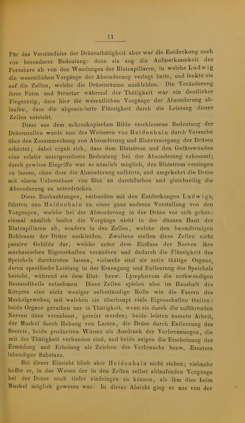 FUr das Verstandniss der Driisenthatigkeit aber war die Entdeckung noch von besonderer Bedeutung: denn sie zog die Aufmerksamkeit des Forschers ab von den Wandungen der Blutcapillaren, in welche Ludwig die wesentlichen Vorgange der Absonderung verlegi balte, und lenkte sie auf die Zellen, welche die Driisenraume auskleiden. Die Veranderung ihrer Form und Structur wkhrend der Thatigkeit war ein deutlicher Fingerzeig, dass bier die wesentlichen Vorgange der Absonderung ab- laufen, dass die abgesonderte Flussigkeit durch die Leistung dieser Zellen entsteht. Diese aus dem mikroskopischen Bilde erschlossene Bedeutung der Drusenzellen wurde nun des Weiteren von Heidenhain durch Versuche uber den Zusammenhang von Absonderung und Blutversorgung der Drusen erhartet; dabei ergab sich, dass dem Blutstrom und den Gefksswanden eine relativ untergeordnete Bedeutung bei der Absonderung zukommt; durch gewisse Eingriffe war es namlich moglich, den Blutstrom versiegen zu lassen, ohne dass die Absonderung aufhbrte, und umgekehrt die Druse mit einem Ueberschuss von Blut zu durchfluthen und gleichzeitig die Absonderung zu unterdriickeu. Diese Beobachtungen, verbunden mit den Entdeckungen Ludwigs, fiihrten nun Heidenhain zu einer ganz anderen Vorstellung von den Vorgangen, welche bei der Absonderung in der Druse vor sich gehen: einmal namlich laufen die Vorgange nicht in der dunnen Haut der Blutcapillaren ab, sondern in den Zellen, welche den baumformigen Hohlraum der Driise auskleiden. Zweitens stellen diese Zellen nicht passive Gebilde dar, welche unter dem Einfluss der Nerven ihre mechanischen Eigenschaften verandern und dadurch die Flussigkeit des Speichels durchtreten lassen, vielmehr sind sie activ thatige Organe, deren specifische Leistung in der Erzeugung und Entleerung des Speichels besteht, w’ahrend sie dem Blut- bezw. Lymphslrom die nothwendigen Bestandtheile entnehmen. Diese Zellen spielen also im Haushalt des Korpers eine nicht weniger selbsstandige Rolle wie die Fasern des Muskelgewebes, mit welchen sie iiberhaupt viele Eigenschaften theilen : beide Organe gerathen nur in Thatigkeit, wenn sie durch die zufiihrenden Nerven dazu veranlasst, gereizt werden; beide leisten aussere Arbeit, der Muskel durch Hebung von Lasten, die Driise durch Entleerung des Secrets, beide produciren Wiirme als Ausdruck der Verbrennungen, die mit der Thatigkeit verbunden sind, und beide zeigen die Erscheinung der Ermiidung und Erholung als Zeichen des Verbrauchs bezw. Ersatzes lebendiger Substanz. Bei dieser Einsicht blieb aber Heidenhain nicht stehen^ vielmehr hoEfte er, in das Wesen der in den Zellen selbst ablaufenden Vorgange bei der Druse noch tiefer eindringen zu konnen, als ihm dies beim Muskel moglich gewesen war. In dieser Absicht ging er aus von der