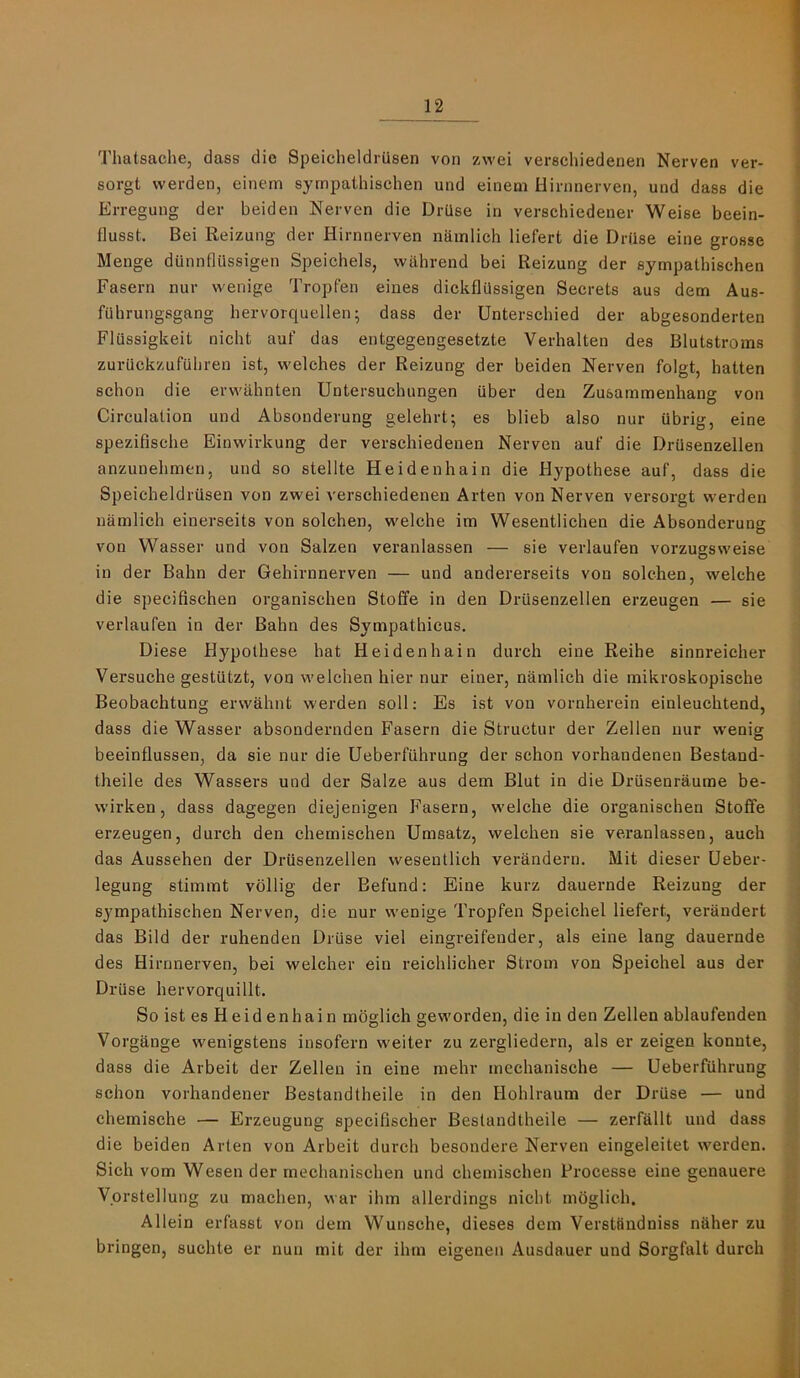 Thatsache, dass die Speicheldriisen von zwei verschiedenen Nerven ver- sorgt werden, einem syrnpathischen und einem Hirnnerven, und dass die Erreguug der beiden Nerven die Drilse in verschiedener Weise beein- flusst. Bei Reizung der Hirnnerven namlich liefert die Driise eine grosse Menge dunnflilssigen Speichels, wiihrend bei Reizung der syrnpathischen Fasern nur wenige Tropfen eines dickflUssigen Secrets aus dem Aus- fuhrungsgang hervorquellen; dass der Unterschied der abgesonderten FlUssigkeit nicht auf das entgegengesetzte Verhalten des Blutstroms zurUckzufuhren ist, welches der Reizung der beiden Nerven foigt, batten schon die erwahnten Untersuchungen uber den Zusammenhang von Circulation und Absonderung gelehrt; es blieb also nur ubrig, eine spezifische Einwirkung der verschiedenen Nerven auf die DrUsenzellen anzunehmen, und so stellte Heidenhain die Hypothese auf, dass die Speicheldriisen von zwei verschiedenen Arten von Nerven versorgt werden namlich einerseits von solchen, welche im Wesentlichen die Absonderung von Wasser und von Salzen veranlassen — sie verlaufen vorzugsweise in der Balm der Gehirnnerven — und andererseits von solchen, welche die specifisehen organischen Stoffe in den DrUsenzellen erzeugen — sie verlaufen in der Balm des Sympathicus. Diese Hypothese hat Heidenhain durch eine Reihe sinnreieher Versuche gestutzt, von welchen hier nur einer, namlich die mikroskopische Beobachtung erwahnt werden soil: Es ist von vornherein einleuchtend, dass die Wasser absondernden Fasern die Structur der Zellen nur wenig beeinflussen, da sie nur die Ueberfiihrung der schon vorhandenen Bestand- theile des Wassers und der Salze aus dem Blut in die Drusenraume be- wirken, dass dagegen diejenigen Fasern, welche die organischen Stoffe erzeugen, durch den chemischen Umsatz, welchen sie veranlassen, auch das Aussehen der DrUsenzellen wesentlich verandern. Mit dieser Ueber- legung stimmt vbllig der Befund: Eine kurz dauernde Reizung der syrnpathischen Nerven, die nur wenige Tropfen Speichel liefert, veraudert das Bild der ruhenden DrUse viel eingreifender, als eine lang dauernde des Hirnnerven, bei welcher ein reichlicher Strom von Speichel aus der DrUse hervorquillt. So ist es Heid enhai n moglieh geworden, die in den Zellen ablaufenden Vorgange wenigstens insofern weiter zu zergliedern, als er zeigen konnte, dass die Arbeit der Zellen in eine mehr meehanische — UeberfUhrung schon vorhandener Bestandtheile in den Hohlraum der DrUse — und chemische — Erzeugung specifischer Bestandtheile — zerfallt und dass die beiden Arten von Arbeit durch besondere Nerven eingeleitet werden. Sich vom Wesen der mechanischen und chemischen Processe eine genauere Vorstellung zu machen, war ihm allerdings nicht mbglich. Allein erfasst von dem Wunsche, dieses dem Verstfindniss naher zu bringen, suchte er nun mit der ihm eigenen Ausdauer und Sorgfalt durch