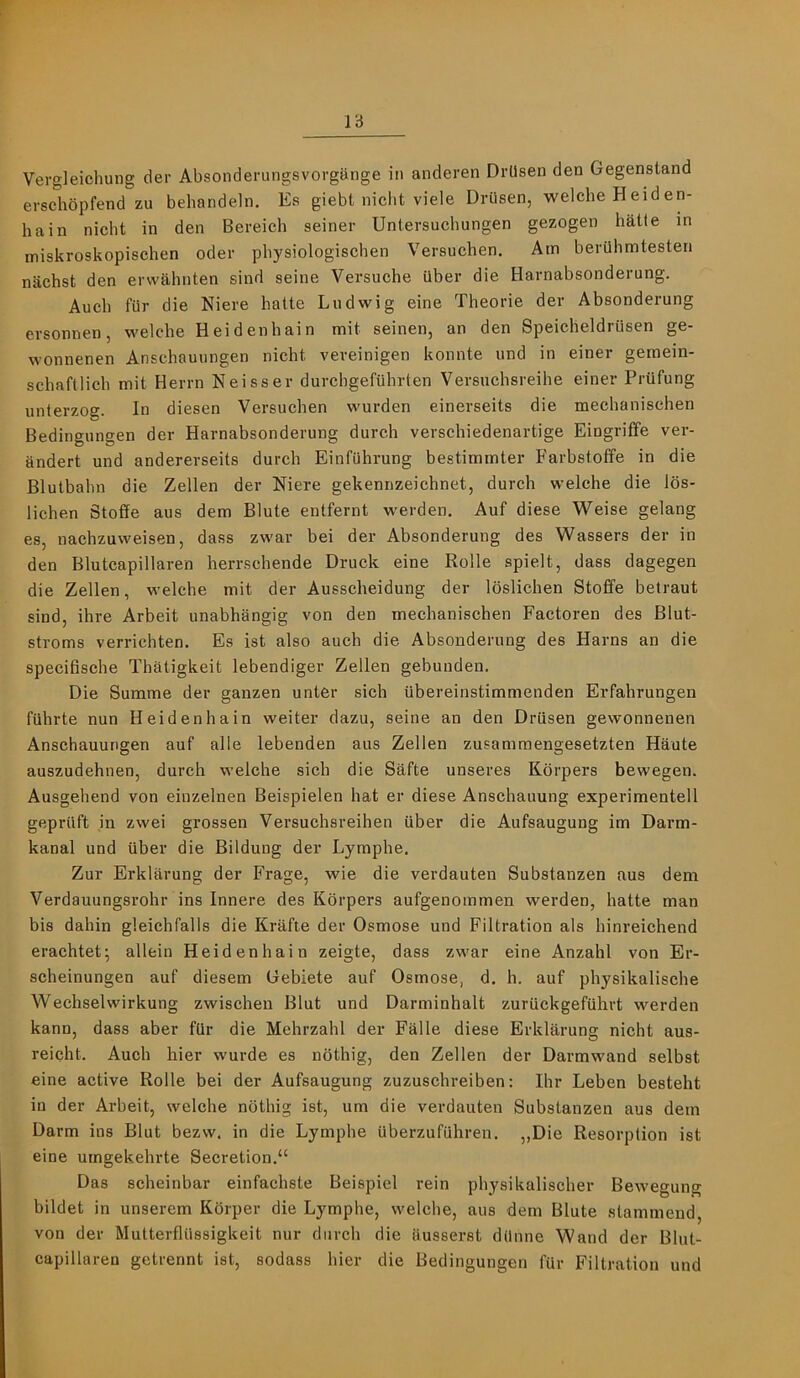 Vergleichung der Absonderungsvorgiinge in anderen Drllsen den Gegenstand erschopfend zu behandeln. Es giebt niclit viele Drilsen, welche Heiden- hain nicht in den Bereich seiner Untersuchungen gezogen hatte in miskroskopischen oder physiologiscben Versuchen. Am berahmtesten nachst den erwahnten sind seine Versuche Qber die Harnabsonderung. Aucb fiir die Niere hatte Ludwig eine Theorie der Absonderung ersonnen, welche Heidenhain mit seinen, an den Speicheldriisen ge- wonnenen Anschauiingen nicht veveinigen konnte und in einer gemein- schaftlich mit Herrn Neisser durchgefuhrten Versuchsreihe einer Prufung unterzog. In diesen Versuchen wurden einerseits die mechanisehen Bedingungen der Harnabsonderung durch verschiedenartige Eingriffe ver- andert und andererseits durch Einfuhrung bestimmter Farbstoffe in die Blutbahn die Zellen der Niere gekennzeichnet, durch welche die los- lichen Stoffe aus dem Blute entfernt werden. Auf diese Weise gelang es, nachzuweisen, dass zwar bei der Absonderung des Wassers der in den Blutcapillaren herrschende Druck eine Rolle spielt, dass dagegen die Zellen, welche mit der Ausscheidung der loslichen Stoffe betraut sind, ihre Arbeit unabhangig von den mechanisehen Factoren des Blut- stroms verrichten. Es ist also auch die Absonderung des Hams an die specifische Thatigkeit lebendiger Zellen gebuuden. Die Summe der ganzen unter sich Ubereinstimmenden Erfahrungen fiihrte nun Heidenhain weiter dazu, seine an den Drilsen gewonnenen Anschauungen auf alle lebenden aus Zellen zusamraengesetzten Haute auszudehnen, durch welche sich die Safte unseres Kbrpers bewegen. Ausgehend von einzelnen Beispielen hat er diese Anschauung experimentell geprilft in zwei grossen Versuchsreihen ilber die Aufsaugung im Darm- kanal und ilber die Bildung der Lyraphe. Zur Erklarung der Frage, wie die verdauten Substanzen aus dem Verdauungsrohr ins Innere des Kbrpers aufgenommen werden, hatte man bis dahin gleichfalls die Kriifte der Osmose und Filtration als hinreichend erachtet; allein Heidenhain zeigte, dass zwar eine Anzahl von Er- scheinungen auf diesem Gebiete auf Osmose, d, h. auf physikalische Weehselwirkung zwischen Blut und Darminhalt zurilckgefilhrt werden kann, dass aber fQr die Mehrzahl der Falle diese Erklarung nicht aus- reicht. Auch hier wurde es nbthig, den Zellen der Darmwand selbst eine active Rolle bei der Aufsaugung zuzuschreiben; Ihr Leben besteht in der Arbeit, welche nbthig ist, um die verdauten Substanzen aus dem Darm ins Blut bezw. in die Lymphe ilberzufilhren. ,,Die Resorption ist eine umgekehrte Secretion.“ Das scheinbar einfachste Beispiel rein physikalischer Bewegung bildet in unserem Kbrper die Lymphe, welche, aus dem Blute stammend, von der Mutterfliissigkeit nur durch die iiusserst dilnne Wand der Blut- capillaren getrennt ist, sodass hier die Bedingungen filr Filtration und