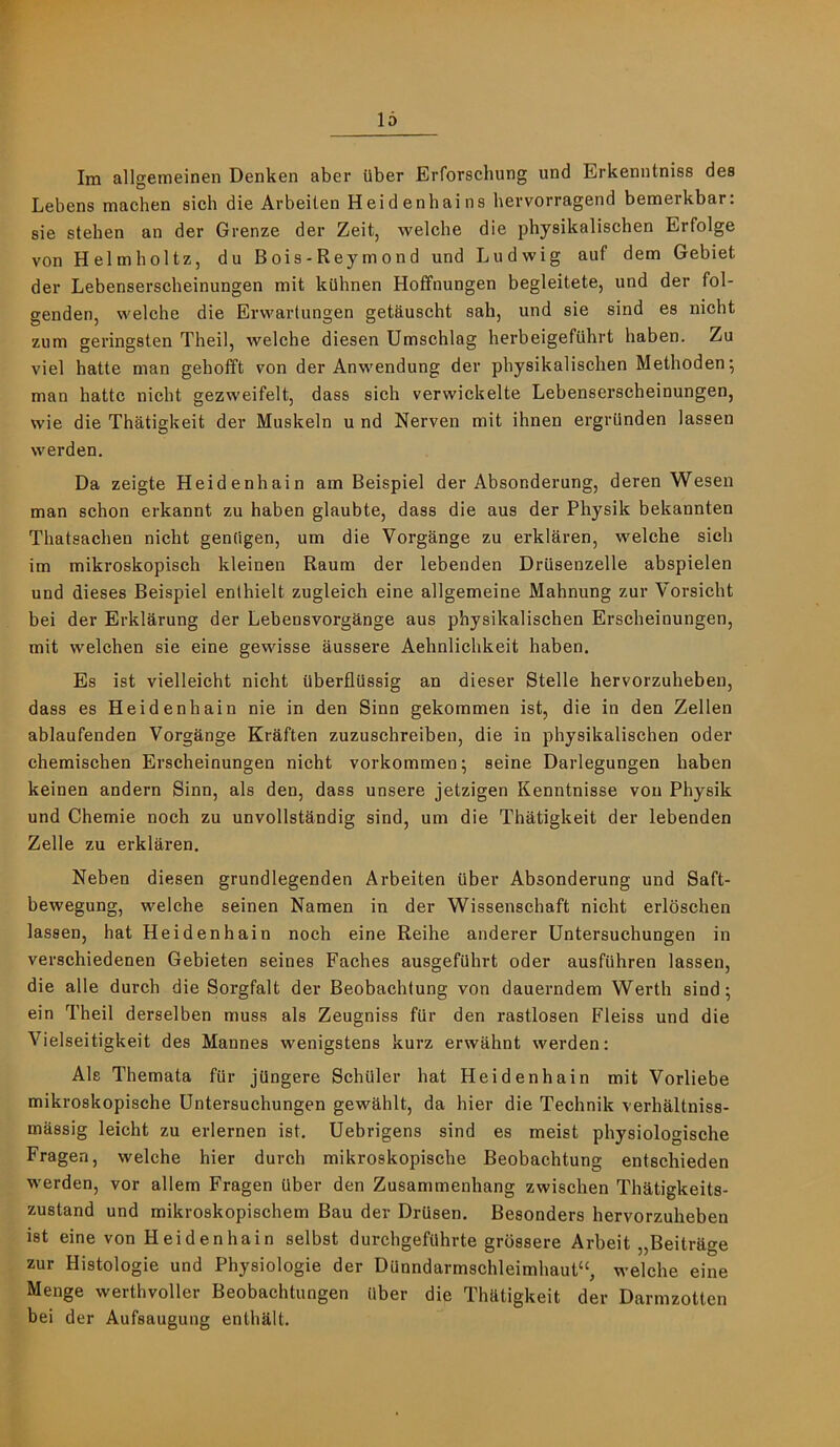 Im allgemeinen Denken aber ilber Erforschung und Erkenntniss des Lebens machen sich die Arbeilen Heidenhains hevvorragend bemerkbar: sie stehen an der Grenze der Zeit, welcbe die physikalischen Erfolge von Helmholtz, du Bois-Reymond und Ludwig auf dem Gebiet der Lebenserscheinungen mit kilhnen Hoffnungen begleitete, und der fol- genden, welche die Erwartungen getftuscht sah, und sie sind es nicht zum geringsten Theil, welche diesen Umschlag herbeigefuhrt haben. Zu viel hatte man gebofft von der Anwendung der physikalischen Methoden; man hatte nicht gezweifelt, dass sich verwickelte Lebenserscheinungen, wie die Thatigkeit der Muskeln u nd Nerven mit ihnen ergriinden lassen werden. Da zeigte Heidenhain am Beispiel der Absonderung, deren Wesen man schon erkannt zu haben glaubte, dass die aus der Physik bekannten Thatsachen nicht genhgen, um die Vorgange zu erklaren, welche sich im mikroskopisch kleinen Raum der lebenden Drusenzelle abspielen und dieses Beispiel enthielt zugleich eine allgemeine Mahnung zur Vorsicht bei der Erklarung der Lebensvorgknge aus physikalischen Erscheinungen, mit welchen sie eine gewisse aussere Aehnlichkeit haben. Es ist vielleicht nicht iiberfliissig an dieser Stelle hervorzuheben, dass es Heidenhain nie in den Sinn gekommen ist, die in den Zellen ablaufenden Vorgange Kraften zuzuschreiben, die in physikalischen oder chemischen Erscheinungen nicht vorkommen; seine Darlegungen haben keinen andern Sinn, als den, dass unsere jetzigen Kenntnisse von Physik und Chemie noch zu unvollstandig sind, um die Thatigkeit der lebenden Zelle zu erklaren. Neben diesen grundlegenden Arbeiten iiber Absonderung und Saft- bewegung, welche seinen Namen in der Wissenschaft nicht erloschen lassen, hat Heidenhain noch eine Reihe anderer Untersuchungen in verschiedenen Gebieten seines Faches ausgefiihrt oder ausfiihren lassen, die alle durch die Sorgfalt der Beobachtung von dauerndem Werth sind; ein Theil derselben muss als Zeugniss fiir den rastlosen Fleiss und die Vielseitigkeit des Mannes wenigstens kurz erwahnt werden: Als Themata fiir jQngere Schuler hat Heidenhain mit Vorliebe mikroskopische Untersuchungen gewahlt, da hier die Technik verhaltniss- massig leicht zu erlernen ist. Uebrigens sind es meist physiologische Fragen, welche hier durch mikroskopische Beobachtung entschieden werden, vor allem Fragen Uber den Zusammenhang zwischen Thatigkeits- zustand und mikroskopischem Bau der DrUsen. Besonders hervorzuheben ist eine von Heidenhain selbst durchgefilhrte grossere Arbeit „Beitrage zur Histologie und Physiologie der Dunndarmschleimhaut“, welche eine Menge werthvoller Beobachtungen ilber die Thktigkeit der Darmzotten bei der Aufsaugung enthalt.