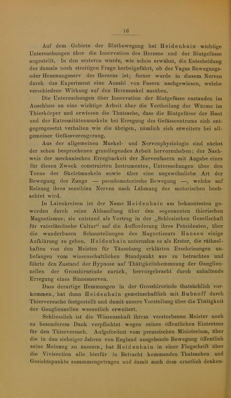 ]6 Auf dem Gebiete der Blutbewegung hat Heidenhain wichtige Untersuchungen uber die Innervation dee Herzens und der Blutgefftsse angeslellt. In den ersteren wurde, wie scbon ervvtlhnt, die Entscheidung der damals noch streitigen Frage herbeigefuhrt, ob der Vagus Bewegungs- Oder Hemmungsnerv des Herzens ist; ferner w'urde in diesem Nerven durch das Experiment eine Anzahl von Fasern nachgewiesen, welche verschiedene Wirkung auf den Herzmuskel ausiiben. Die Untersuchungen uber Innervation der Blutgeftlsse enstanden im Anschluss an eine wichtige Arbeit uber die Vertheilung der Warme im Thierkdrper und erwiesen die Thatsache, dass die Blutgefasse der Haut und der Extremitatenmuskeln bei Erregung des Gefasscentrums sich ent- gegengesetzt verhalten wie die ubrigen, namlich sich erweitern bei all- gemeiner Gefassverengerung. Aus der allgemeinen Muskel- und Nervenphysiologie sind nachst der scbon besprochenen grundlegenden Arbeit hervorzuheben: der Nach- weis der mechanischen Erregbarkeit der Nervenfasern mit Angabe eines fur diesen Zweck construirten Instrumentes, Untersuchungen uber den Tonus der Skeletmuskeln sowie iiber eine ungewdhnliche Art der Bewegung der Zunge — pseudomotorische Bewegung —, welche auf Reizung ihres sensiblen Nerven nach Lahmung des motorischen beob- achtet wird. In Laienkreisen ist der Name Heidenhain am bekanntesten ge- worden durch seine Abhandlung iiber den sogenannten thierischen Magnetismus; sie entstand als Vortrag in der „Schlesischen Gesellschaft fiir vaterlandische Cultur“ auf die Aufforderung ihres Prasidenten, iiber die wunderbaren Sehaustellungen des Magnetiseurs Hansen einige Auflilarung zu geben. Heidenhain unternahm es als Erster, die rathsel- haften von den Meisten fiir Tauschung erklarten Erscheinungen un- befangen vom wissenschaltlichen Standpunkt aus zu betrachten und fiihrte den Zustand der Hypnose auf Thatigkeitshemmnung der Ganglien- zellen der Grosshirnrinde zurQck, hervorgebracht durch anhaltende Erregung eines Sinnesnerven. Dass derartige Hemmungen in der Grosshirnrinde thatsachlich vor- kommen, hat dann Heidenhain gemeinschaftlich mit Bubnoff dutch Thierversuche festgestellt und damit unsere Vorstellung iiber die Thatigkeit der Ganglienzellen wesentlich erweitert. Schliesslich ist die Wissenschaft ihrem verstorbenen Meister noch zu besonderem Dank verpflichtet wegen seines dffentlichen Blintretens fiir den Thierversuch. Aufgefordert vom preussischen Ministerium, iiber die in den siebziger Jahren von England ausgehende Bewegung ofifentlich seine Meinung zu dussern, hat Heidenhain in einer Flugschrift Qber die Vivisection alle hierfiir in Betracht kommenden Thatsachen und Gesichtspunkte zusammengetragen und damit auch dem ernstlich denken-