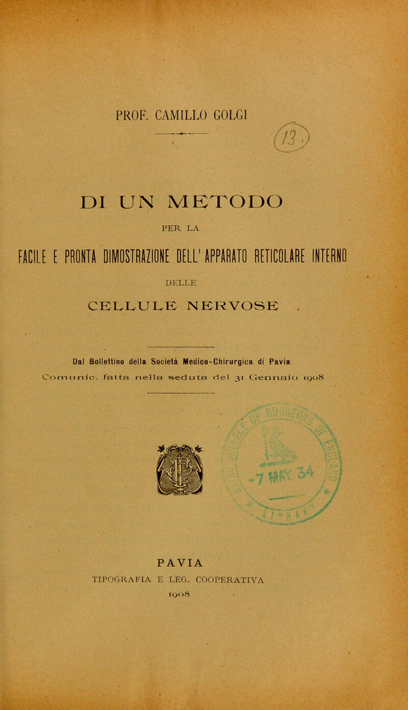 . PROF. CAMILLO GOLGI DI UN METODO PER LA FACILE E PRONTA DIMOSTRAZIONE DELL' APPARATO RETICOLARE INTERNO DELLE CELLULE NERVOSE Dal Bollettino della Società Medico-Chirurgica di Pavia Cnmnnic. fatta nella seduta del 31 Gennaio 1908 PAVIA TIPOGRAFIA E LEG. COOPERATIVA 1908