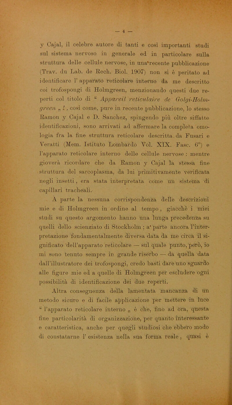 sul sistema nervoso in generale ed in particolare sulla struttura delle cellule nervose, in una*recente pubblicazione (Trav. du Lab. de Rech. Biol. 1907) non si è peritato ad identificare F apparato reticolare interno da me descritto coi trofospongi di Holmgreen, menzionando questi due re- perti col titolo di “ Appareil reticulciire de Golgi-Iiolm- green „ /, così come, pure in recente pubblicazione, lo stesso Ramon y Cajal e D. Sanchez, spingendo più oltre siffatte identificazioni, sono arrivati ad affermare la completa omo- logia fra la fine struttura reticolare descritta, da Fusavi e Veratti (Mem. Istituto Lombardo Voi. XIX. Fase. 6°) e l’apparato reticolare interno delle cellule nervose : mentre gioverà ricordare che da Ramon y Cajal la stessa fine struttura del sarcoplasma, da lui primitivamente verificata negli insetti , era stata interpretata come un sistema di capillari tracheali. A parte la nessuna corrispondenza delle descrizioni mie e di Holmgreen in ordine al tempo , giacché i miei studi su questo argomento hanno una lunga precedenza su quelli dello scienziato di Stockholm ; a* parte ancora l’inter- pretazione fondamentalmente diversa data dà me circa il si- gnificato dell’apparato reticolare — sul quale punto, però, io mi sono tenuto sempre in grande riserbo — da quella data dall’illustratore dei trofospongi, credo basti dare uno sguardo alle figure mie ed a quelle di Holmgreen per escludere ogni possibilità di identificazione dei due reperti. Altra conseguenza della lamentata mancanza di un metodo sicuro e di facile applicazione per mettere in luce u l’apparato reticolare interno „ è che, fino ad ora, questa fine particolarità di organizzazione, per quanto interessante e caratteristica, anche per quegli studiosi che ebbero modo di constatarne 1’ esistenza nella sua forma reale , quasi è