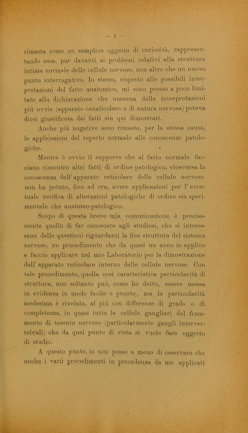 rimasta come un semplice oggetto di curiosità, rappresen- tando essa, pur davanti ai problemi relativi alla struttura intima normale delle cellule nervose, non altro che un nuovo punto interrogativo. Io stesso, rispetto alle possibili inter- pretazioni del fatto anatomico, mi sono presso a poco limi- tato alla dichiarazione che nessuna delle interpretazioni più ovvie (apparato canalicolare o di natura nervosa) poteva dirsi giustificata dai fatti sin qui dimostrati. Anche più negative sono rimaste, per la stessa causa, le applicazioni del reperto normale alle conoscenze patolo- giche. Mentre è ovvio il supporre che al fatto normale fac- ciano riscontro altri fatti di ordine patologico, viceversa la conoscenza dell’apparato reticolare delle cellule nervose non ha potuto, fino ad ora, avere applicazioni per 1’ even- tuale verifica di alterazioni patologiche di ordine sia speri- mentale che anatomo-patologico. Scopo di questa breve mia comunicazione è precisa- mente quello di far conoscere agli studiosi, che si interes- sano delle questioni riguardanti la fine struttura del sistema nervoso, un procedimento che da quasi un anno io applico e faccio applicare nel mio Laboratorio per la dimostrazione dell’ apparato reticolare interno delle cellule nervose. Con tale procedimento, quella così caratteristica particolarità di struttura, non soltanto può, come ho detto, essere messa in evidenza in modo facile e pronto, ma la particolarità medesima è rivelata, al più con differenze di grado o di completezza, in quasi tutte le cellule gangliari del fram- mento di tessuto nervoso (particolarmente gangli interver- tebrali) che da quel punto di vista si vuole fare oggetto di studio. A questo punto, io non posso a meno di osservare che anche i varii procedimenti in precedenza da me applicati