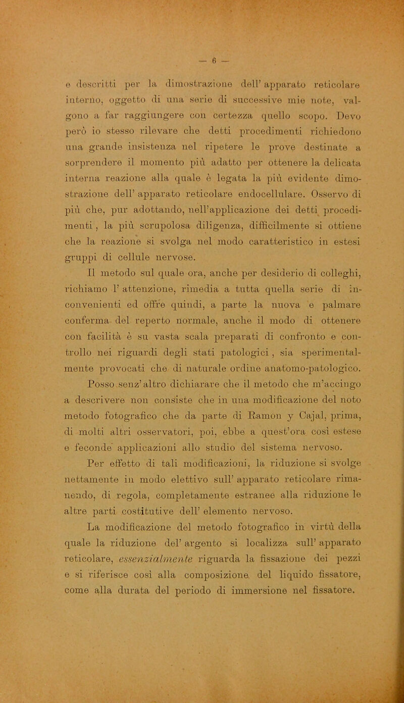 © descritti per la dimostrazione dell’ apparato reticolare interno, oggetto di una serie di successive mie note, val- gono a far raggiungere con certezza quello scopo. Devo però io stesso rilevare che detti procedimenti richiedono una grande insistenza nel ripetere le prove destinate a sorprendere il momento più adatto per ottenere la delicata interna reazione alla quale è legata la più evidente dimo- strazione dell’ apparato reticolare endocellulare. Osservo di più che, pur adottando, nell’applicazione dei detti procedi- menti , la più scrupolosa diligenza, diffìcilmente si ottiene che la reazione si svolga nel modo caratteristico in estesi gruppi di cellule nervose. Il metodo sul quale ora, anche per desiderio di colleghi, richiamo 1’ attenzione, rimedia a tutta quella serie di in- convenienti ed offre quindi, a parte la nuova e palmare conferma del reperto normale, anche il modo di ottenere con facilità è su vasta scala preparati di confronto e con- trollo nei riguardi degli stati patologici , sia sperimental- mente provocati che di naturale ordine anatomo-patologico. Posso,senz’altro dichiarare che il metodo che m’accingo a descrivere non consiste che in una modificazione del noto metodo fotografico che da parte di Ramon y Cajal, prima, di molti altri osservatori, poi, ebbe a quest’ora così estese e feconde applicazioni allo studio del sistema nervoso. Per effetto di tali modificazioni, la riduzione si svolge nettamente in modo elettivo sull’ apparato reticolare rima- nendo, di regola, completamente estranee alla riduzione le altre parti costitutive dell’ elemento nervoso. La modificazione del metodo fotografico in virtù della quale la riduzione del’ argento si localizza sull’ apparato reticolare, essenzialmente riguarda la fissazione dei pezzi e si riferisce così alla composizione del liquido fissatore, come alla durata del periodo di immersione nel fissatore.