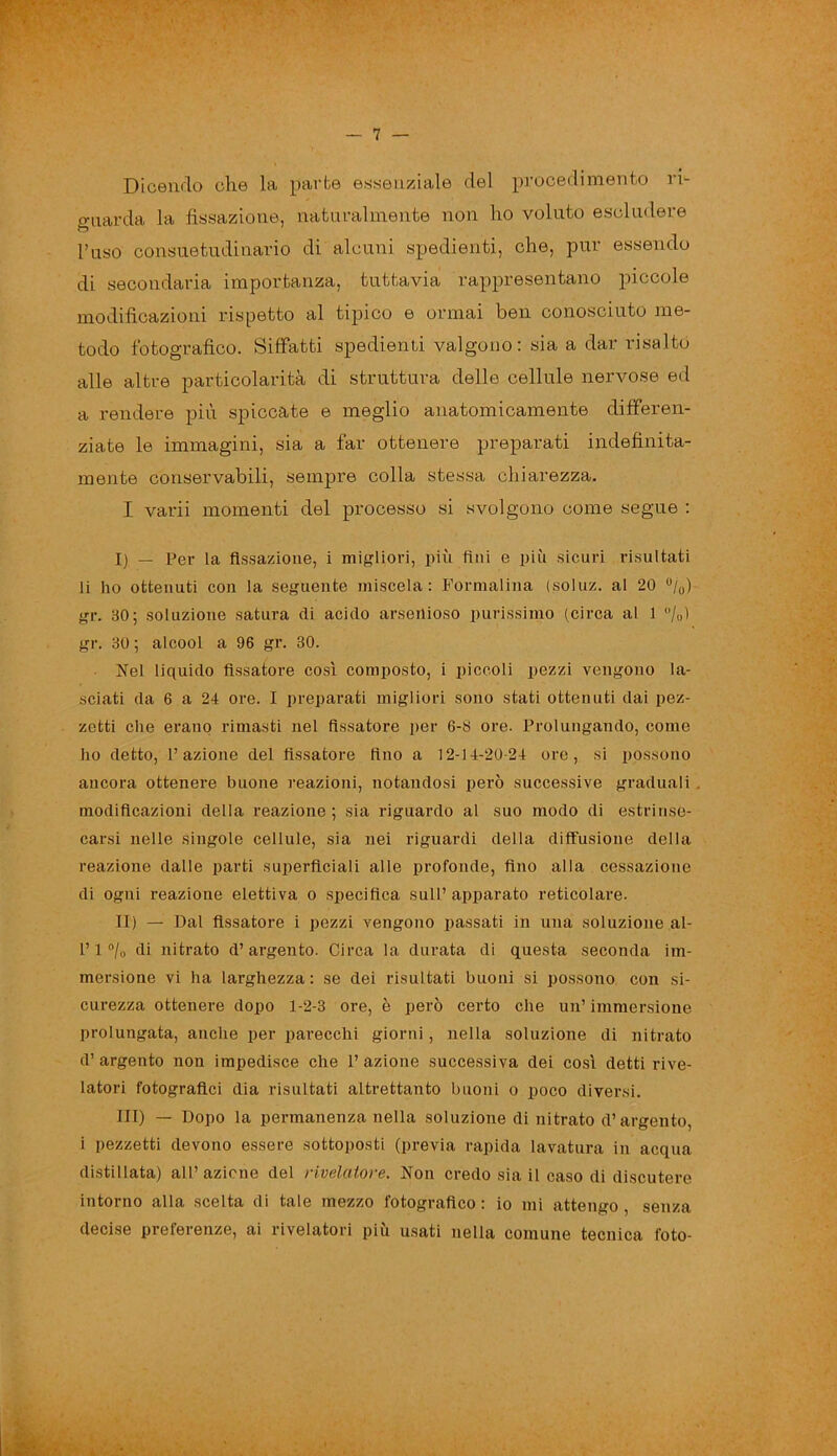 Dicendo che la parte essenziale del procedimento ri- guarda la fissazione, naturalmente non ho voluto escludere l’uso consuetudinario di alcuni spedienti, che, pur essendo di secondaria importanza, tuttavia rappresentano piccole modificazioni rispetto al tipico e ormai ben conosciuto me- todo fotografico. Siffatti spedienti valgono: sia a dar risalto alle altre particolarità di struttura delle cellule nervose ed a rendere più spiccate e meglio anatomicamente differen- ziate le immagini, sia a far ottenere preparati indefinita- mente conservabili, sempre colla stessa chiarezza. I varii momenti del processo si svolgono come segue : I) — Per la fissazione, i migliori, più fini e più sicuri risultati li ho ottenuti con la seguente miscela: Formalina (soluz. al 20 %) gr. 30; soluzione satura di acido arseilioso purissimo (circa al 1 °/0ì gr. 30 ; alcool a 96 gr. 30. Nel liquido fissatore così composto, i piccoli pezzi vengono la- sciati da 6 a 24 ore. I preparati migliori sono stati ottenuti dai pez- zetti che erano rimasti nel fissatore per 6-8 ore. Prolungando, come ho detto, fi azione del fissatore fino a 12-14-20-24 ore, si possono ancora ottenere buone reazioni, notandosi però successive graduali . modificazioni della reazione; sia riguardo al suo modo di estrinse- carsi nelle singole cellule, sia nei riguardi della diffusione della reazione dalle parti superficiali alle profonde, fino alla cessazione di ogni reazione elettiva o specifica sull’ apparato reticolare. II) — Dal fissatore i pezzi vengono passati in una soluzione ai- fi 1 °lo di nitrato d’argento. Circa la durata di questa seconda im- mersione vi ha larghezza: se dei risultati buoni si possono con si- curezza ottenere dopo 1-2-3 ore, è però certo che un’ immersione prolungata, anche per parecchi giorni, nella soluzione di nitrato d’argento non impedisce che l’azione successiva dei così detti rive- latori fotografici dia risultati altrettanto buoni o poco diversi. Ili) — Dopo la permanenza nella soluzione di nitrato d’argento, i pezzetti devono essere sottoposti (previa rapida lavatura in acqua distillata) all’azione del rivelatore. Non credo sia il caso di discutere intorno alla scelta di tale mezzo fotografico : io mi attengo , senza decise preferenze, ai rivelatori piu usati nella comune tecnica foto-
