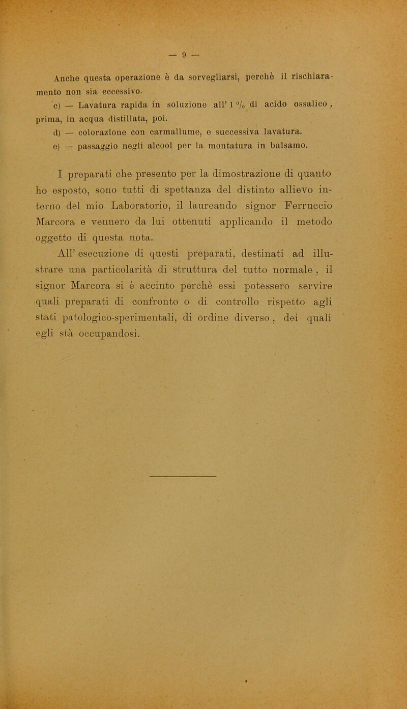 Anche questa operazione è da sorvegliarsi, perchè il rischiara- mento non sia eccessivo. c) — Lavatura rapida in soluzione all’ 1 % di acido ossalico , prima, in acqua distillata, poi. d) — colorazione con carmallume, e successiva lavatura. e) — passaggio negli alcool per la montatura in balsamo. I preparati che presento per la dimostrazione di quanto ho esposto, sono tutti di spettanza del distinto allievo in- terno del mio Laboratorio, il laureando signor Ferruccio Marcora e vennero da lui ottenuti applicando il metodo oggetto di questa nota. All’ esecuzione di questi preparati, destinati ad illu- strare una particolarità di struttura del tutto normale , il signor Marcora si è accinto perchè essi potessero servire ■quali preparati di confronto o di controllo rispetto agli stati patologico-sperimentali, di ordine diverso , dei quali egli sta occupandosi.