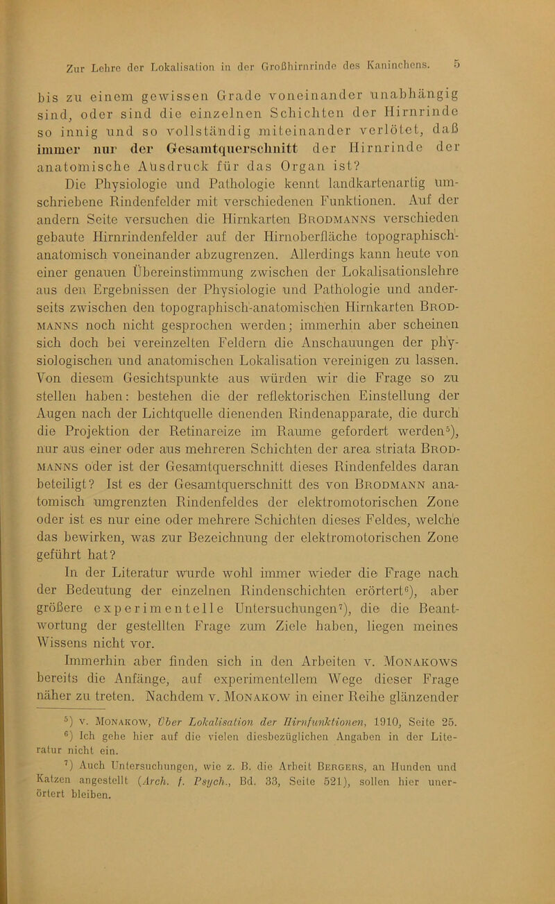 bis ZU einem gewissen Grade voneinander unabliängig sind, oder sind die einzelnen Schicliten der Hirnrinde so innig und so vollständig miteinander verlötet, daß immer nur der Gesamtquersclinitt der Hirnrinde der anatomische Alisdruck für das Organ ist? Die Physiologie und Pathologie kennt landkartenartig um- schriebene Rindenfelder mit verschiedenen Funktionen. Auf der andern Seite versuchen die Hirnkarten Brodmanns verschieden gebaute Hirnrindenfelder auf der Hirnoberfläche topographisch- anatomisch voneinander abzugrenzen. Allerdings kann heute von einer genauen Übereinstimmung zwischen der Lokalisationslehre aus den Ergebnissen der Physiologie und Pathologie und ander- seits zwischen den topographisch-anatomischen Hirnkarten Brod- manns noch nicht gesprochen werden; immerhin aber scheinen sich doch bei vereinzelten Feldern die Anschauungen der phy- siologischen und anatomischen Lokalisation vereinigen zu lassen. Von diesem Gesichtspunkte aus würden wir die Frage so zu stellen haben: bestehen die der reflektorischen Einstellung der Augen nach der Lichtquelle dienenden Rindenapparate, die durch die Projektion der Retinareize im Raume gefordert werden^), nur aus einer oder aus mehreren Schichten der area striata Brod- manns oder ist der Gesamtquerschnitt dieses Rindenfeldes daran beteiligt? Ist es der Gesamtquerschnitt des von Brodmann ana- tomisch umgrenzten Rindenfeldes der elektromotorischen Zone oder ist es nur eine oder mehrere Schichten dieses Feldes, welche das bewirken, was zur Bezeichnung der elektromotorischen Zone geführt hat? In der Literatur wurde wohl immer wieder die Frage nach der Bedeutung der einzelnen Rindenschichten erörtert^, aber größere experimentelle Untersuchungen^, die die Beant- wortung der gestellten Frage zum Ziele haben, liegen meines Wissens nicht vor. Immerhin aber finden sich in den Arbeiten v. Monakows bereits die Anfänge, auf experimentellem Wege dieser Frage näher zu treten. Nachdem v. Monakow in einer Reihe glänzender V. Monakow, über Lolcalisalion der HirnfunMionen, 1910, Seite 25. •') Ich gehe liier auf die vielen diesbezüglichen Angaben in der Lite- ratur nicht ein. ■^) Auch Untersuchungen, wie z. B. die Arbeit Bergeus, an Hunden und Katzen angestellt {Arch. f. Psych., Bd. 33, Seite 521), sollen hier uner- örtert bleiben.