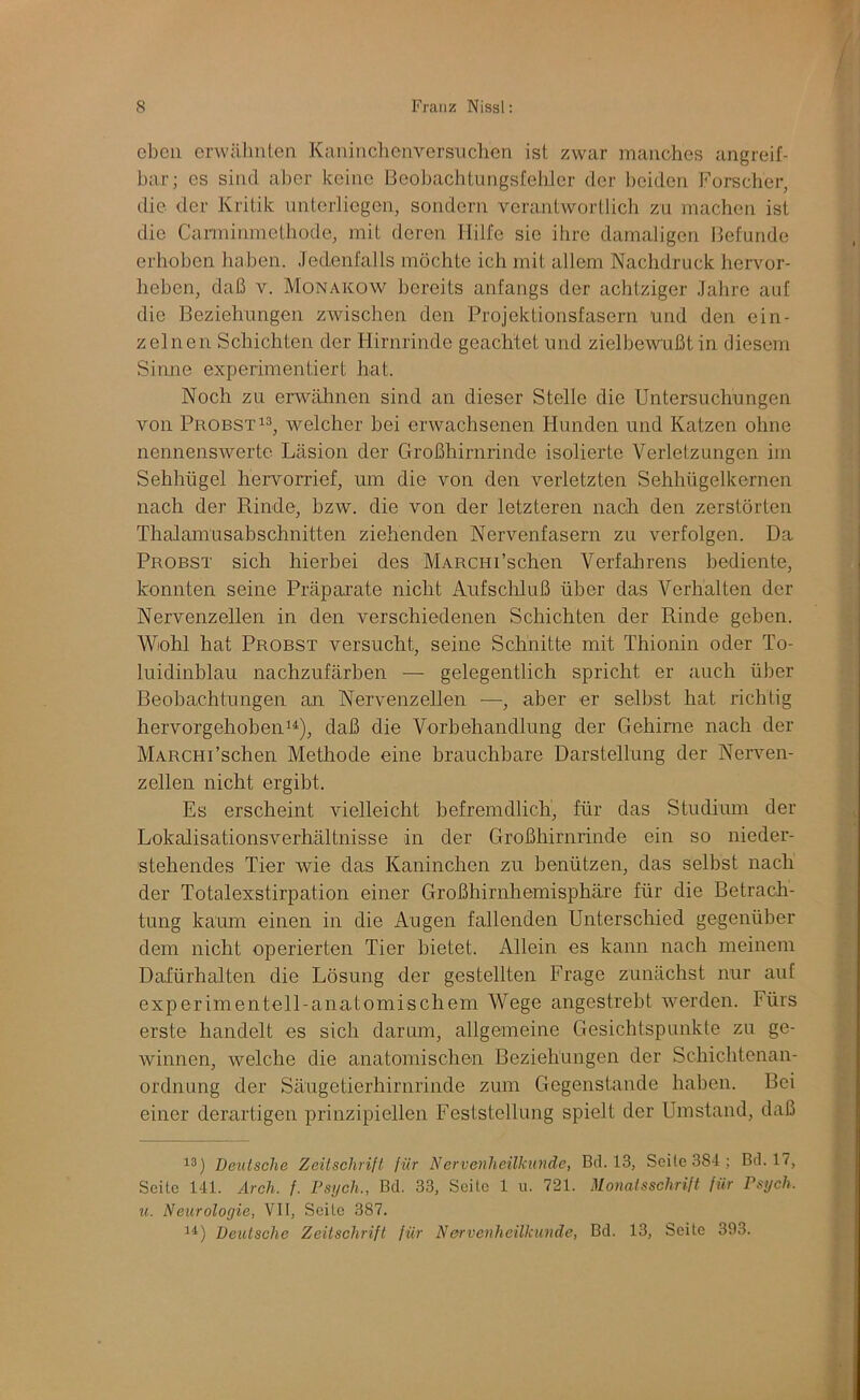 eben erwähnten Kaninclienversiichen ist zwar manches angreif- bar; es sind aber keine ßeobachtungsfeliler der l)eiden Forscher, die der Kritik nnterliegen, sondern verantwortlich zu machen ist die Carminmethode, mit deren Hilfe sie ilire damaligen Befunde erhoben haben. Jedenfalls möchte ich mit allem Nachdruck hervor- heben, daß V. Monakow bereits anfangs der achtziger Jahre auf die Beziehungen zwischen den Projektionsfasern und den ein- zelnen Schichten der Hirnrinde geachtet und zielbewnßtin diesem Siime experimentiert hat. Noch zu erwähnen sind an dieser Stelle die Untersuchungen von Probst 13, welcher bei erwachsenen Hunden und Katzen ohne nennenswerte Läsion der Großhirnrinde isolierte Verletzungen im Sehhügel hervomef, um die von den verletzten Sehhügelkernen nach der Rinde, bzw. die von der letzteren nach den zerstörten Thalamusabschnitten ziehenden Nervenfasern zu verfolgen. Da Probst sich hierbei des MARCHi’schen Verfalirens bediente, konnten seine Präparate nicht Aufschluß über das Verhalten der Nervenzellen in den verschiedenen Schichten der Rinde gehen. V^iohl hat Probst versucht, seine Schnitte mit Thionin oder To- luidinblau nachzufärben — gelegentlich spricht er auch über Beobachtungen an Nervenzellen ■—•, aber er selbst hat richtig hervorgehobenii), daß die Vorbehandlung der Gehirne nach der MARCHi’schen Methode eine brauchbare Darstellung der Neiwen- zellen nicht ergibt. Es erscheint vielleicht befremdlich, für das Studium der Lokalisationsverhältnisse in der Großhirnrinde ein so nieder- stehendes Tier wie das Kaninchen zu benützen, das selbst nach der Totalexstirpation einer Großhirnhemisphäi’e für die Betrach- tung kaum einen in die Augen fallenden Unterschied gegenüher dem nicht operierten Tier bietet. Allein es kann nach meinem Dafürhalten die Lösung der gestellten Frage zunächst nur auf experimentell-anatomischem Wege angestrebt werden. Fürs erste handelt es sich darum, allgemeine Gesichtspunkte zu ge- winnen, welche die anatomischen Beziehungen der Schichtenan- ordnung der Säugetierhirnrinde zum Gegenstände haben. Bei einer derartigen prinzipiellen Feststellung spielt der Umstand, daß 13) Deutsche Zeitschrift für Nervenheilkunde, Bei. 13, Seile 384; Bd. 17, Seite 141. Arch. f. Psych., Bei. 33, Seite 1 u. 721. Monatsschrift für Psych. u. Neurologie, VII, Seite 387. 11) Deutsche Zeitschrift für Nervenheilkunde, Bei. 13, Seite 393.