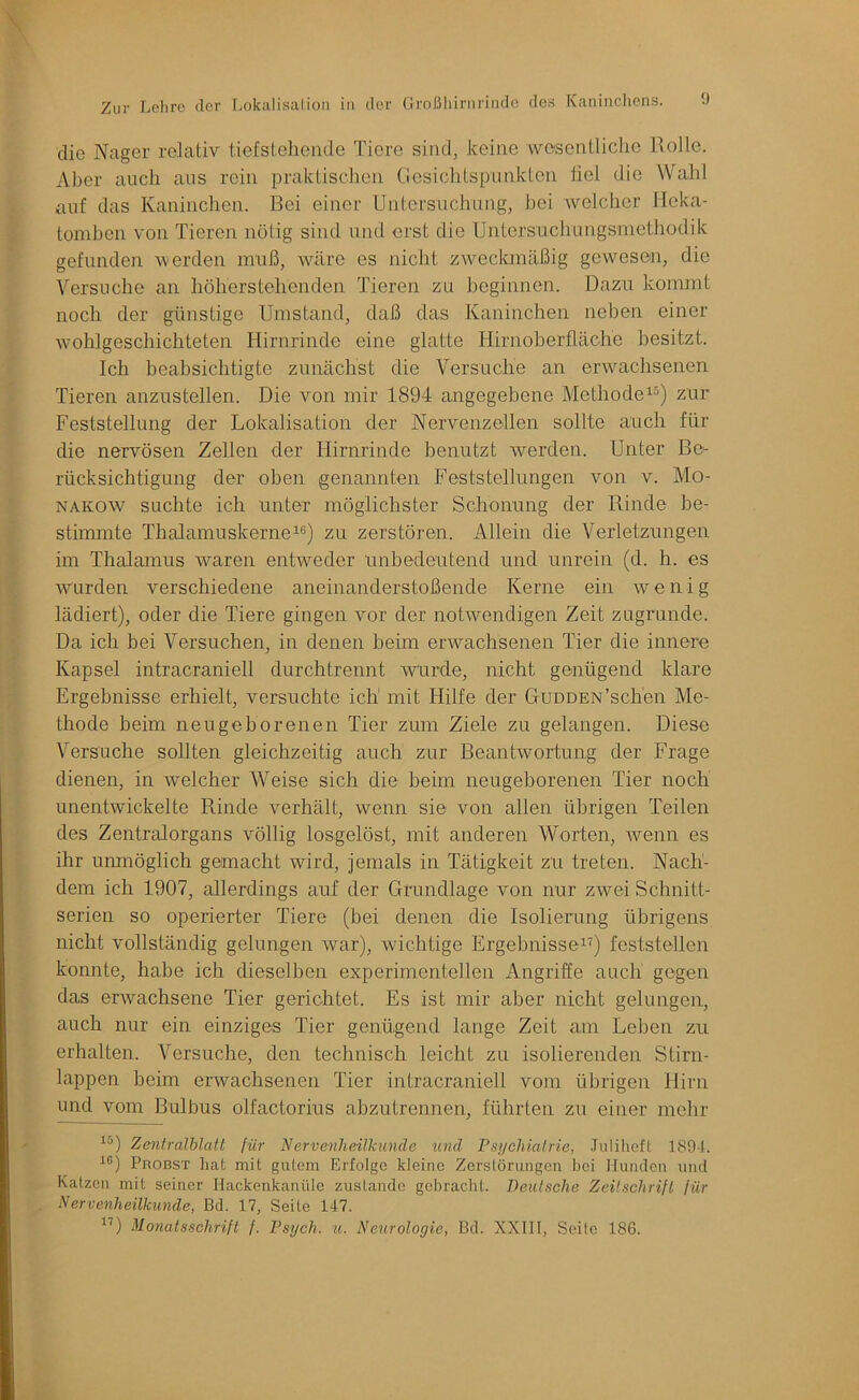 die Nager relativ tiefsteilende Tiere sind, keine wesentliche Rolle. Aber auch aus rein praktischen Cesichtspunkten fiel die Wahl auf das Kaninchen. Bei einer Untersuchung, hei Avelcher Heka- tomben von Tieren nötig sind und erst die Untersucliungsrncthodik gefunden vmrden muß, wäre es nicht zweckmäßig gewesen, die Versuche an höherstehenden Tieren zu beginnen. Dazu kommt noch der günstige Umstand, daß das Kaninchen neben einer Avohlgeschichteten Hirnrinde eine glatte Hirnoberfläche besitzt. Ich beabsichtigte zunächst die Versuche an erwachsenen Tieren anzustellen. Die von mir 1894 angegebene Methodezur Feststellung der Lokalisation der Nervenzellen sollte auch für die nervösen Zellen der Hirnrinde benutzt werden. Unter Be- rücksichtigung der oben genannten Feststellungen von v. Mo- nakow suchte ich unter möglichster Schonung der Rinde be- stimmte Thalamuskerne“) zu zerstören. Allein die Verletzungen im Thalamus waren entweder unbedeutend und unrein (d. h. es wurden verschiedene aneinanderstoßende Kerne ein wenig lädiert), oder die Tiere gingen vor der notwendigen Zeit zugrunde. Da ich bei Versuchen, in denen beim erwachsenen Tier die innere Kapsel intracraniell durchtrennt wurde, nicht genügend klare Ergebnisse erhielt, versuchte ich mit Hilfe der Gudden'sehen Me- thode beim neugeborenen Tier zum Ziele zu gelangen. Diese Versuche sollten gleichzeitig auch zur Beantwortung der Frage dienen, in welcher Weise sich die beim neugeborenen Tier noch unentwickelte Rinde verhält, wenn sie von allen übrigen Teilen des Zentralorgans völlig losgelöst, mit anderen Worten, wenn es ihr umnöglich gemacht wird, jemals in Tätigkeit zu treten. Nach- dem ich 1907, allerdings auf der Grundlage von nur zwei Schnitt- serien so operierter Tiere (bei denen die Isolierung übrigens nicht vollständig gelungen war), wichtige Ergebnisse“) feststellen konnte, habe ich dieselben experimentellen Angriffe auch gegen das erwachsene Tier gerichtet. Es ist mir aber nicht gelungen, auch nur ein einziges Tier genügend lange Zeit am Leben zu erhalten. Versuche, den technisch leicht zu isolierenden Stirn- lappen beim erwachsenen Tier intracraniell vom übrigen Hirn und vom Bulbus olfactorius abzutrennen, führten zu einer mehr Zentralblatt für Nervenheilkunde und Vsycliialrie, Julihcft 1894. ■^®) Probst hat mit gutem Erfolge kleine Zerstörungen hei Hunden und Katzen mit seiner Hackenkanüle zustande gebracht. Deutsche Zcilschrifl für Nervenheilkunde, Bd. 17, Seite 147. Monatsschrift f. Psych. u. Neurologie, Bd. XXIIl, Seile 186.