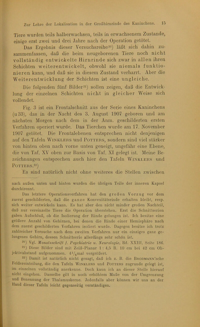 Tiere wurden teils halberwachsen, teils in erwachsenem Zustande, einige erst zwei und drei Jahre nach der Operation getötet. Das Ergebnis dieser Versuchsreihe20) läßt sich dahin zn- sainmenfassen, daß die beim neugeborenen Tiere noch nicht vollständig entwickelte Hirnrinde sich zwar in allen ihren Schichten weiterentwäckelt, obwohl sie niemals funktio- nieren kann, imd daß sie in diesem Zustand verharrt. Aber die Weiterentwicklung der Schichten ist eine ungleiche. Die folgenden fünf Bilder21) sollen zeigen, daß die Entwick- lung der einzelnen Schichten nicht in gleicher Weise sich vollendet. Fig. 3 ist ein Frontalschnitt aus der Serie eines Kaninchens (u33), das in der Nacht des 3. August 1907 geboren und am nächsten Morgen nach dem in der Anm. geschilderten ersten Verfahren operiert wurde. Das Tierchen wurde am 17. November 1907 getötet. Die Frontalebenen entsprechen nicht denjenigen auf den Tafeln Winklers Und Potters, sondern sind viel stärker von hinten oben nach vorne unten geneigt, ungefälir eine Ebene, die von Taf. XV oben zur Basis von Taf. XI gelegt ist. Meine Be- zeichnungen entsprechen auch hier den Tafeln Winklers und Potters.22) Es sind natürlich nicht ohne weiteres die Stellen zwischen nach außen unten und hinten wurden die übrigen Teile der inneren Kapsel durchtrennt. Das letztere Operationsverfahren hat den großen Vorzug vor dem zuerst geschilderten, daß die ganze Konvexitätsrinde erhalten bleibt, resp. sich weiter entwickeln kann. Es hat aber den nicht minder großen Nachteil, daß nur vereinzelte Tiere die Operation überstellen. Erst die Schnittserien gaben Aufschluß, ob die Isolierung der Rinde gelungen ist. Ich besitze eine größere Anzahl von Gehirnen, bei denen die Rinde einer Hemisphäre nach dem zuerst geschilderten Verfahren isoliert wurde. Dagegen besitze ich trotz zahlreicher Versuche nach dem zweiten Verfahren nur ein einziges ganz ge- lungenes Gehirn, dessen Schnittserie allerdings sehr schön ist. 2®) Vgl. Monatsschrift f. Psychiatrie u. Neurologie, Bd. XXIll, Seite 186. 21) Diese Bilder sind mit Zeiß-Planar 1 : 4,5 R. 10 cm bei 42 cm Ob- jektivabstand aufgenommen. diAmal vergrößert. 22) Damit ist natürlich nicht gesagt, daß ich z. B. die BRODMA.NN’sche Feldereinteilung, die den Tafeln Winklers und Potters zugrunde gelegt ist, im einzelnen vollständig anerkenne. Doch kann ich an dieser Stelle hierauf nicht eingehen. Dasselbe gilt in noch erhöhtem Maße von der Umgrenzung und Benennung der Thalamuskerne. Jedenfalls aber können wir uns an der Hand dieser Tafeln leicht gegenseitig verständigen.