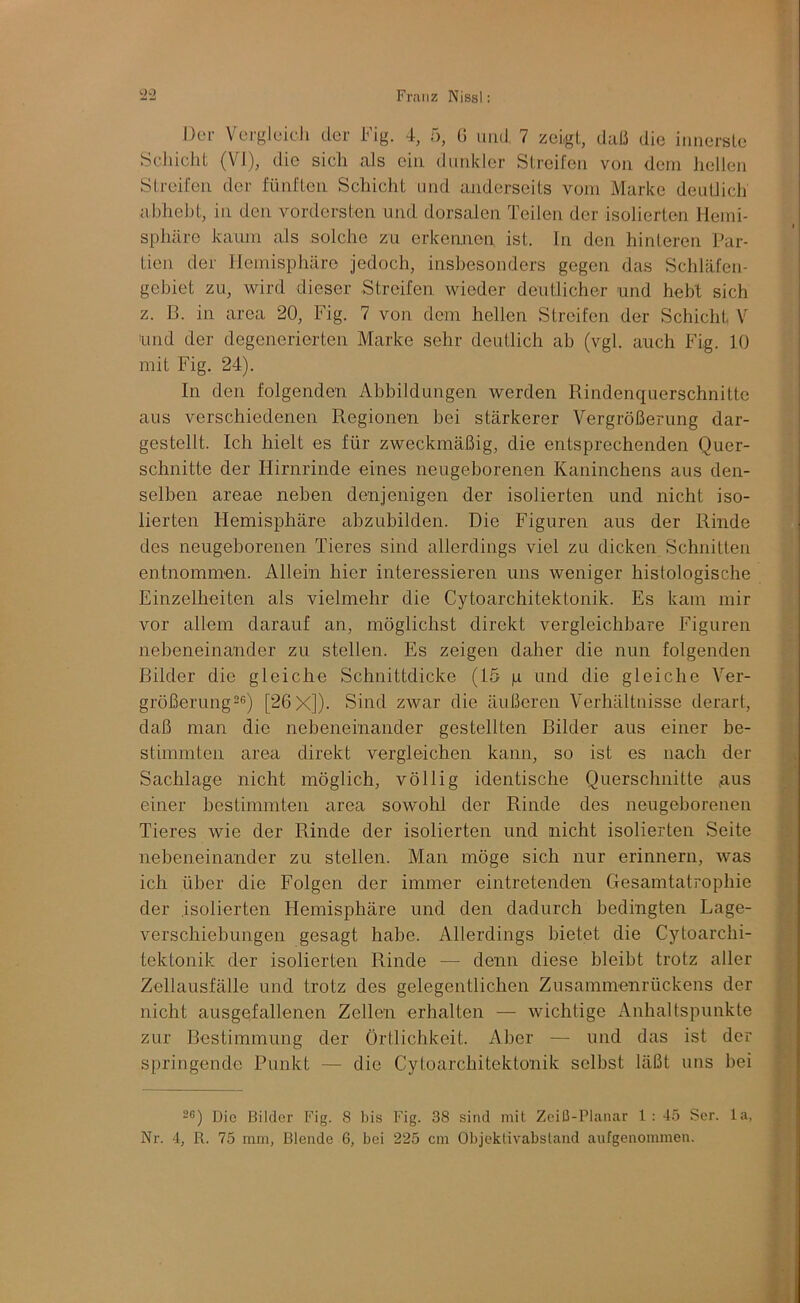 Der Vergleicli der Fig. 4, ö, ü und 7 zeigt, daß die iniiersle Scliicld (VI), die sich als ein diitdcler Streifen von dem hellen Streifen der fünften Schicht und anderseits vom Marke deutlich abhebt, in den vordersten und dorsalen Teilen der isolierten Hemi- sphäre kaum als solche zu erkennen ist. in den hinteren Par- tien der Hemisphäre jedoch, insbesonders gegen das Schläfen- gebiet zu, wird dieser Streifen wieder deutlicher und hebt sich z. B. in area 20, Fig. 7 von dem hellen Streifen der Schicht V und der degenerierten Marke sehr deutlich ah (vgl. auch Fig. 10 mit Fig. 24). In den folgenden Abbildungen werden Rindenquerschnitte aus verschiedenen Regionen bei stärkerer Vergrößerung dar- gestcllt. Ich hielt es für zweckmäßig, die entsprechenden Quer- schnitte der Hirnrinde eines neugeborenen Kaninchens aus den- selben areae neben denjenigen der isolierten und nicht iso- lierten Hemisphäre ahzubilden. Die Figuren aus der Rinde des neugeborenen Tieres sind allerdings viel zu dicken Schnitten entnommen. Allein hier interessieren uns weniger histologische Einzelheiten als vielmehr die Cytoarchitektonik. Es kam mir vor allem darauf an, möglichst direkt vergleichbare Figuren nebeneinander zu stellen. Es zeigen daher die nun folgenden Bilder die gleiche Schnittdicke (15 p und die gleiche Ver- größerung26) [26 X]). Sind zwar die äußeren Verhältnisse derart, daß man die nebeneinander gestellten Bilder aus einer be- stimmten area direkt vergleichen kann, so ist es nach der Sachlage nicht möglich, völlig identische Querschnitte ,aus einer bestimmten area sowohl der Rinde des neugeborenen Tieres wie der Rinde der isolierten und nicht isolierten Seite nebeneinander zu stellen. Man möge sich nur erinnern, was ich über die Folgen der immer eintretenden Gesamtatrophie der isolierten Hemisphäre und den dadurch bedingten Lage- verschiebungen gesagt habe. Allerdings bietet die Cytoarchi- tektonik der isolierten Rinde — denn diese bleibt trotz aller Zellausfälle und trotz des gelegentlichen Zusammenrückens der nicht ausgefallenen Zellen erhalten — wichtige Anhaltspunkte zur Bestimmung der Örtlichkeit. Aber — und das ist der springende Punkt — die Cytoarchitektonik selbst läßt uns bei -®) Die Bilder Fig. 8 bis Fig. 38 sind mit Zciß-Planar l: 4.> Ser. la, Nr. 4, R. 75 mm, Blende 6, bei 225 cm Objcklivabslaiid aufgenommen. ■3t ' I