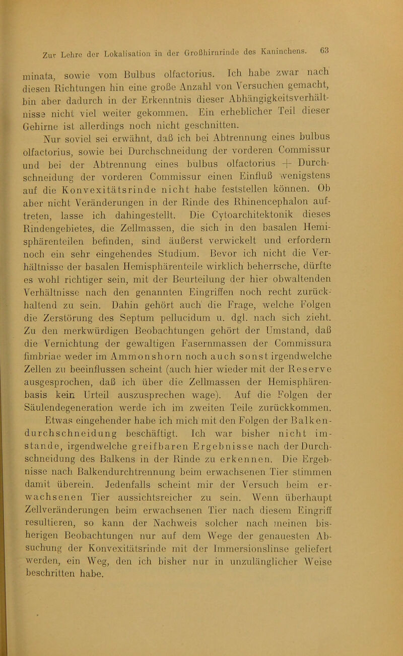 minata, sowie vom Bulbus olfactorius. Ich habe zwar nach diesen Richtungen hin eine große Anzahl von \ ersuchen gemacht, hin aber dadurch in der Erkenntnis dieser Abhängigkeitsverhält- nisse nicht viel weiter gekommen. Ein erheblicher Teil dieser Gehirne ist allerdings noch nicht geschnitten. Nur soviel sei erwähnt, daß ich bei Abtrennung eines bulbus olfactorius, sowie bei Durchschneidung der vorderen Commissur und bei der Abtrennung eines bulbus olfactorius + Durch- schneidung der vorderen Commissur einen Einfluß wenigstens auf die Konvexitätsrinde nicht habe feststellen können. Ob aber nicht Veränderungen in der Rinde des Rhinencephalon auf- treten, lasse ich dahingestellt. Die Cytoarchitektonik dieses Rindengebietes, die Zellmassen, die sich in den basalen Hemi- sphärenteilen befinden, sind äußerst verwickelt und erfordern noch ein sehr eingehendes Studium. Bevor ich nicht die Ver- hältnisse der basalen Hemisphärenteile wirklich beherrsche, dürfte es wohl richtiger sein, mit der Beurteilung der hier obwaltenden Verhältnisse nach den genannten Eingriffen noch recht zurück- haltend zu sein. Dahin gehört auch die Frage, welche Folgen die Zerstörung des Septum pellucidum u. dgl. nach sich zieht. Zu den merkwürdigen Beobachtungen gehört der Umstand, daß die Vernichtung der gewaltigen Fasermnassen der Commissura fimbriae weder im Ammonshorn noch auch sonst irgendwelche Zellen zu beeinflussen scheint (auch hier wieder mit der Reserve ausgesprochen, daß ich über die Zellmassen der Hemisphären- basis kein Urteil auszusprechen wage). Auf die Folgen der Säulendegeneration werde ich im zweiten Teile zurückkommen. Etwas eingehender habe ich mich mit den Folgen der Balken- durchschneidung beschäftigt. Ich war bisher nicht im- stande, irgendwelche greifbaren Ergebnisse nach der Durch- schneidung des Balkens in der Rinde zu erkennen. Die Ergeb- nisse nach Balkendurchtrennung beim erwachsenen Tier stimmen damit überein. Jedenfalls scheint mir der Versuch beim er- wachsenen Tier aussichtsreicher zu sein. Wenn überhaupt Zellveränderungen beim erwachsenen Tier nach diesem Eingriff resultieren, so kann der Nachweis solcher nach meinen bis- herigen Beobachtungen nur auf dem Wege der genauesten Al)- suchung der Konvexitätsrinde mit der Immersionslinse geliefert werden, ein Weg, den ich bisher nur in unzulänglicher Weise beschritten habe.