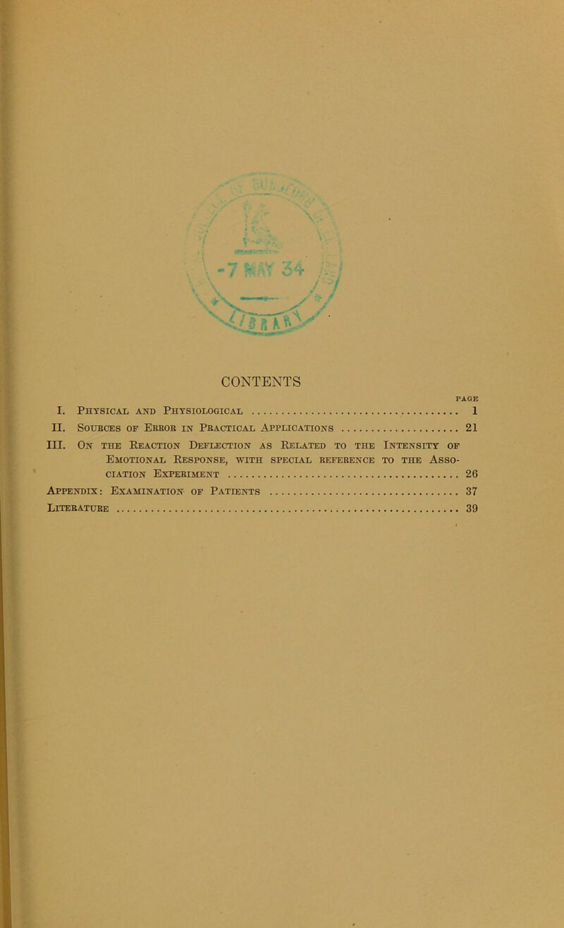 CONTENTS PAGE I. Physical and Physiological 1 II. SOUBCES OF EBBOB IN PBACTICAL APPLICATIONS 21 III. On the Reaction Deflection as Related to the Intensity of Emotional Response, with special befeeence to the Asso- ciation Expeeiment 26 Appendix: Examination of Patients 37 Litebatube 39