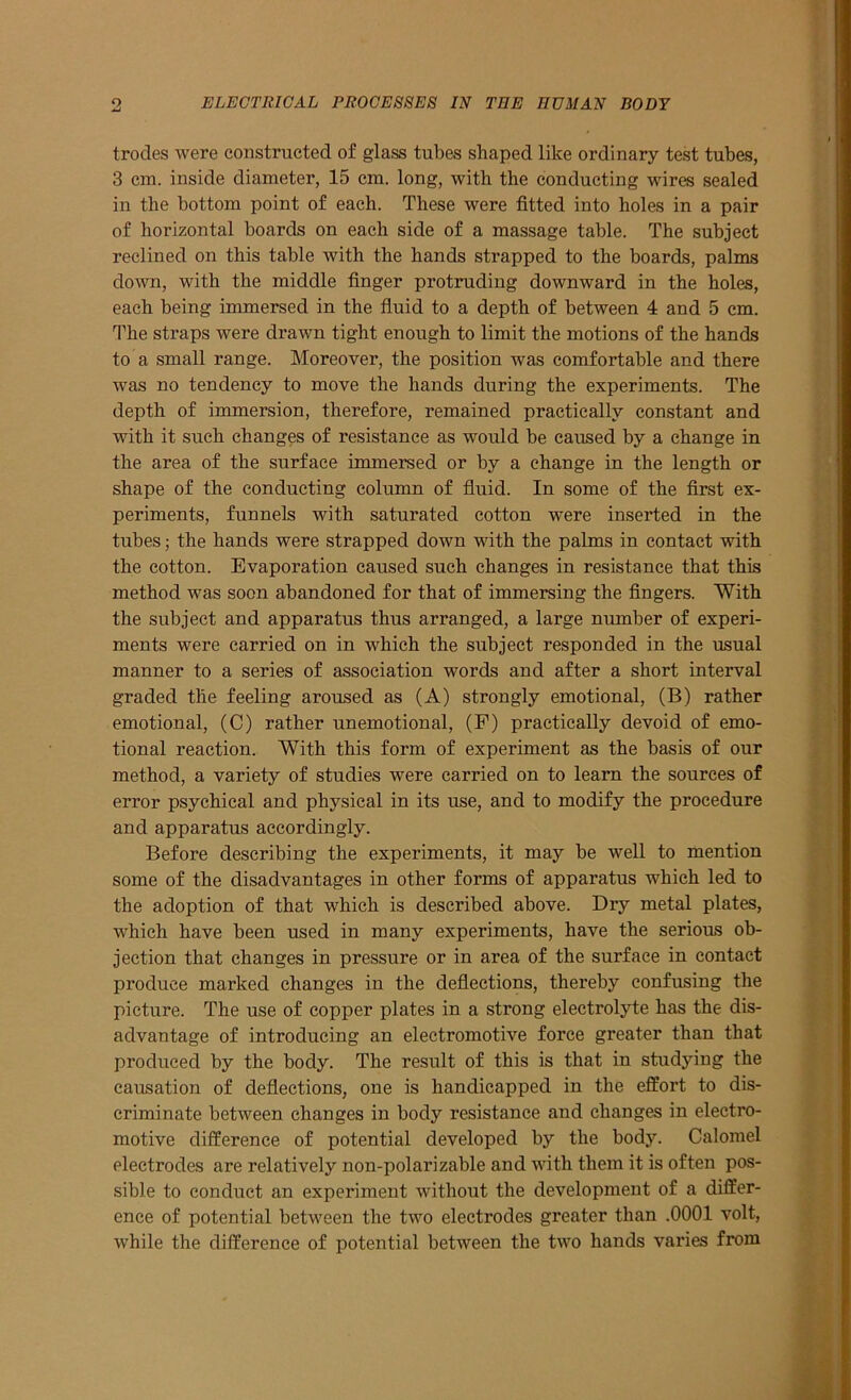 trodes were constructed of glass tubes shaped like ordinary test tubes, 3 cm. inside diameter, 15 cm. long, with the conducting wires sealed in the bottom point of each. These were fitted into holes in a pair of horizontal boards on each side of a massage table. The subject reclined on this table with the hands strapped to the boards, palms down, with the middle finger protruding downward in the holes, each being immersed in the fluid to a depth of between 4 and 5 cm. The straps were drawn tight enough to limit the motions of the hands to a small range. Moreover, the position was comfortable and there was no tendency to move the hands during the experiments. The depth of immersion, therefore, remained practically constant and with it such changes of resistance as would be caused by a change in the area of the surface immersed or by a change in the length or shape of the conducting column of fluid. In some of the first ex- periments, funnels with saturated cotton were inserted in the tubes; the hands were strapped down with the palms in contact with the cotton. Evaporation caused such changes in resistance that this method was soon abandoned for that of immersing the fingers. With the subject and apparatus thus arranged, a large number of experi- ments were carried on in which the subject responded in the usual manner to a series of association words and after a short interval graded the feeling aroused as (A) strongly emotional, (B) rather emotional, (C) rather unemotional, (F) practically devoid of emo- tional reaction. With this form of experiment as the basis of our method, a variety of studies were carried on to learn the sources of error psychical and physical in its use, and to modify the procedure and apparatus accordingly. Before describing the experiments, it may be well to mention some of the disadvantages in other forms of apparatus which led to the adoption of that which is described above. Dry metal plates, which have been used in many experiments, have the serious ob- jection that changes in pressure or in area of the surface in contact produce marked changes in the deflections, thereby confusing the picture. The use of copper plates in a strong electrolyte has the dis- advantage of introducing an electromotive force greater than that produced by the body. The result of this is that in studying the causation of deflections, one is handicapped in the effort to dis- criminate between changes in body resistance and changes in electro- motive difference of potential developed by the body. Calomel electrodes are relatively non-polarizable and with them it is often pos- sible to conduct an experiment without the development of a differ- ence of potential between the two electrodes greater than .0001 volt, while the difference of potential between the two hands varies from