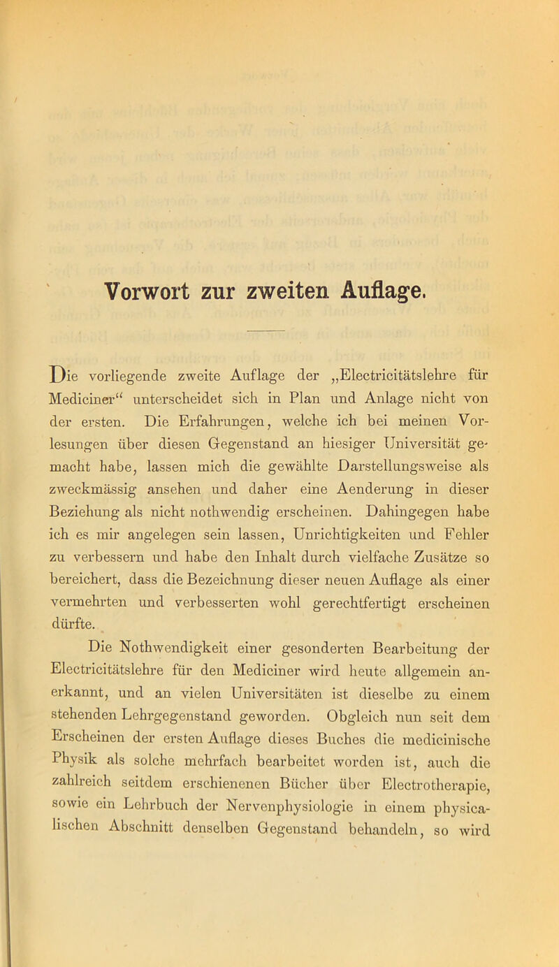 Vorwort zur zweiten Auflage. Oie vorliegende zweite Auflage der „Electricitätslehre für Mediciner“ unterscheidet sich in Plan und Anlage nicht von der ersten. Die Erfahrungen, welche ich bei meinen Vor- lesungen über diesen Gegenstand an hiesiger Universität ge- macht habe, lassen mich die gewählte Darstellungsweise als zweckmässig ansehen und daher eine Aenderung in dieser Beziehung als nicht nothwendig erscheinen. Dahingegen habe ich es mir angelegen sein lassen, Unrichtigkeiten und Fehler zu verbessern und habe den Inhalt durch vielfache Zusätze so bereichert, dass die Bezeichnung dieser neuen Auflage als einer vermehrten und verbesserten wohl gerechtfertigt erscheinen dürfte. Die Nothwendigkeit einer gesonderten Bearbeitung der Electricitätslehre für den Mediciner wird heute allgemein an- erkannt, und an vielen Universitäten ist dieselbe zu einem stehenden Lehrgegenstand geworden. Obgleich nun seit dem Erscheinen der ersten Auflage dieses Buches die medicinische Physik als solche mehrfach bearbeitet worden ist, auch die zahlreich seitdem erschienenen Bücher über Electrotherapie, sowie ein Lehrbuch der Nervenphysiologie in einem physica- lischen Abschnitt denselben Gegenstand behandeln, so wird / '