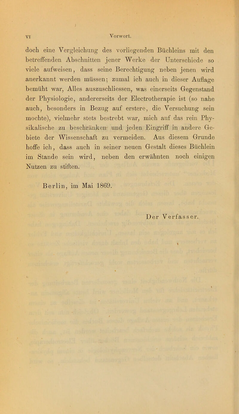 ; VI Vorwort. doch eine Vergleichung des vorliegenden Büchleins mit den betreffenden Abschnitten jener Werke der Unterschiede so viele aufweisen, dass seine Berechtigung neben jenen wird anerkannt werden müssen; zumal ich auch in dieser Auflage bemüht war, Alles auszuschliessen, was einerseits Gegenstand der Physiologie, andererseits der Electrotherapie ist (so nahe auch, besonders in Bezug auf erstere, die Versuchung sein mochte), vielmehr stets bestrebt Avar, mich auf das rein Phy- sikalische zu beschränken- und jeden Eingriff in andere Ge- biete der Wissenschaft zu vermeiden. Aus diesem Grunde hoffe ich, dass auch in seiner neuen Gestalt dieses Büchlein im Stande sein Avird, neben den erwähnten noch einigen Nutzen zu stiften. Berlin, im Mai 1869. Der Verfasser. L