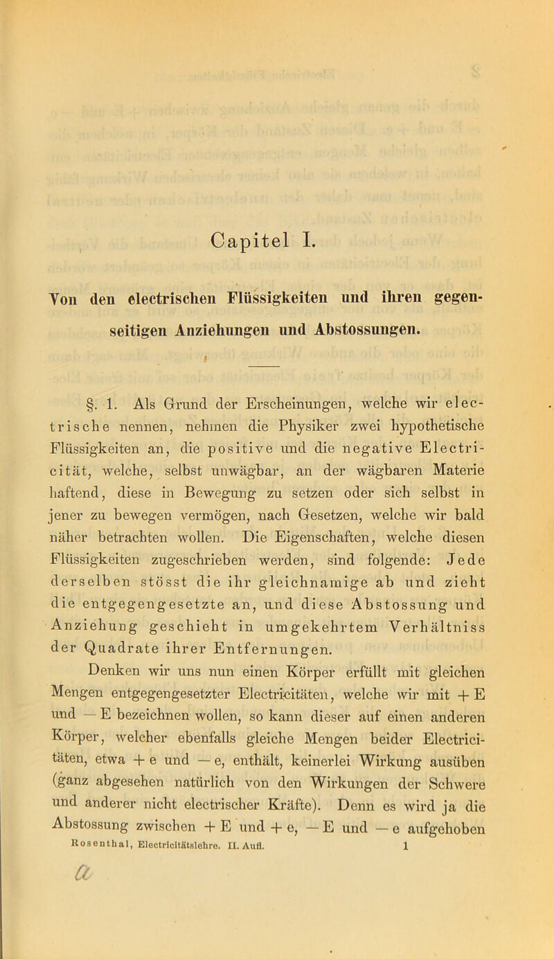 Yon den electrisclien Flüssigkeiten und ihren gegen- seitigen Anziehungen und Ahstossungen. §. 1. Als Gri'und der Erscheinungen, welche wir elec- trische nennen, nehmen die Physiker zwei hypothetische Flüssigkeiten an, die positive und die negative Electri- cität, welche, selbst unwägbar, an der wägbaren Materie liaftend, diese in Bewegung zu setzen oder sich selbst in jener zu bewegen vermögen, nach Gesetzen, welche wir bald näher betrachten wollen. Die Eigenschaften, welche diesen Flüssigkeiten zugeschrieben werden, sind folgende: Jede derselben stösst die ihr gleichnamige ab und zieht die entgegengesetzte an, und diese Abstossung und Anziehung geschieht in umgekehrtem Verhältniss der Quadrate ihrer Entfernungen. Denken wir uns nun einen Körper erfüllt mit gleichen Mengen entgegengesetzter Electricitäteii, welche wir mit + E und — E bezeichnen wollen, so kann dieser auf einen anderen Körper, welcher ebenfalls gleiche Mengen beider Electrici- täten, etwa + e und — e, enthält, keinerlei Wirkung ausüben (ganz abgesehen natürlich von den Wirkungen der Schwere und anderer nicht electrischer Kräfte). Denn es wird ja die Abstossung zwischen + E und + e, — E und — e aufgehoben Rosenthal, Electricitätslohre. II. AuQ. 1 a