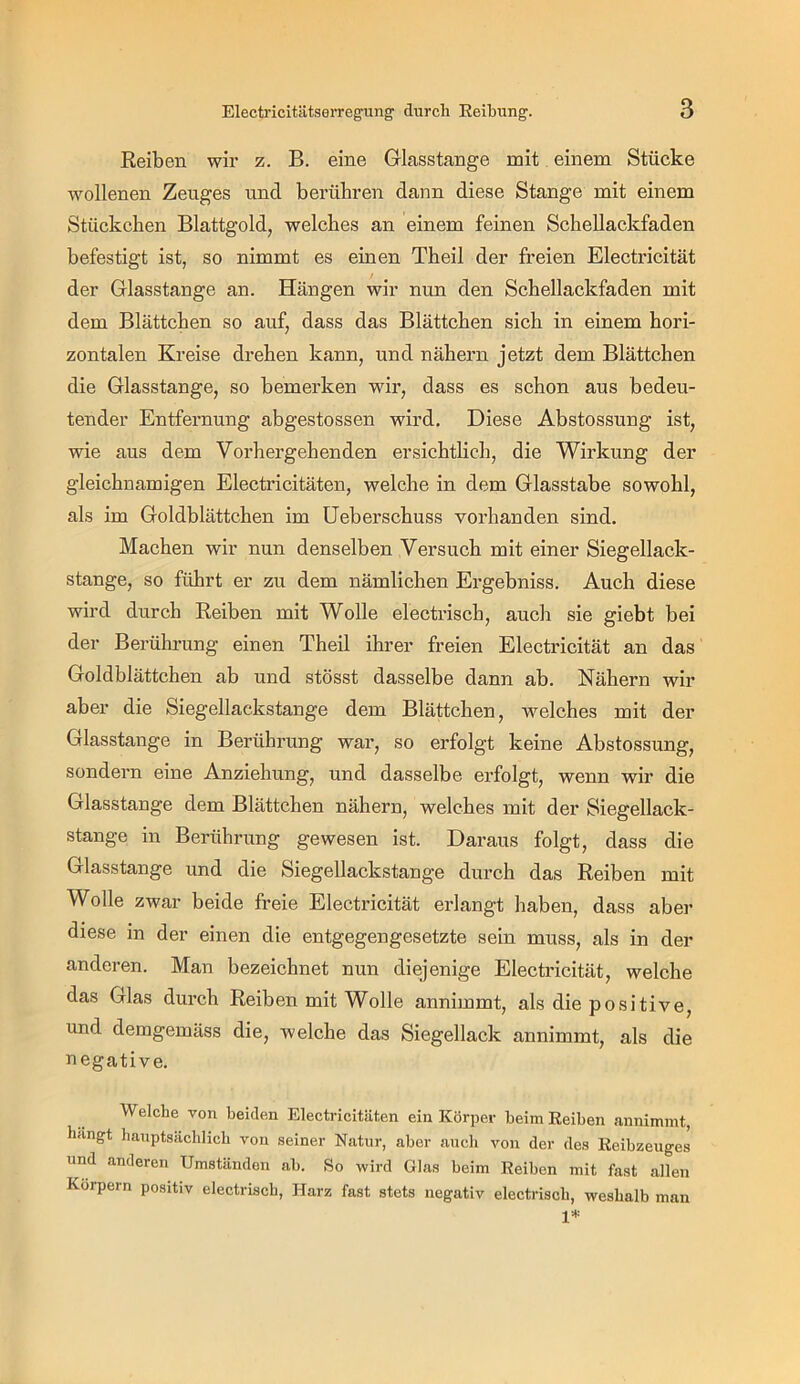 Reiben wir z. B. eine Glasstange mit einem Stücke wollenen Zeuges und berühren dann diese Stange mit einem Stückchen Blattgold, welches an einem feinen Schellackfaden befestigt ist, so nimmt es einen Theil der freien Electricität der Glasstange an. Hängen wir nun den Schellackfaden mit dem Blättchen so auf, dass das Blättchen sich in einem hori- zontalen Kreise drehen kann, und nähern jetzt dem Blättchen die Glasstange, so bemerken wir, dass es schon aus bedeu- tender Entfernung abgestossen wird. Diese Abstossung ist, wie aus dem Vorhergehenden ersichtlich, die Wirkung der gleichnamigen Electricitäten, welche in dem Glasstabe sowohl, als im Goldblättchen im üeberschuss vorhanden sind. Machen wir nun denselben Versuch mit einer Siegellack- stange, so führt er zu dem nämlichen Ergebniss. Auch diese wird durch Reiben mit Wolle electrisch, auch sie giebt bei der Berührung einen Theil ihrer freien Electricität an das Goldblättchen ab und stösst dasselbe dann ab. Nähern wir aber die Siegellackstange dem Blättchen, welches mit der Glasstange in Berührung war, so erfolgt keine Abstossung, sondern eine Anziehung, und dasselbe erfolgt, wenn wir die Glasstange dem Blättchen nähern, welches mit der Siegellack- stange in Berührung gewesen ist. Daraus folgt, dass die Glasstange und die Siegellackstange durch das Reiben mit Wolle zwar beide freie Electricität erlangt haben, dass aber diese in der einen die entgegengesetzte sein muss, als in der anderen. Man bezeichnet nun diejenige Electricität, welche das Glas durch Reiben mit Wolle annimmt, als die positive, und demgemäss die, welche das Siegellack annimmt, als die negative. Welche von beiden Electricitäten ein Körper beim Reiben aunimmt, liangt batiptsäcblicb von seiner Natur, aber auch von der des Reibzeuges und anderen Umständen ab. So wird Glas beim Reiben mit fast allen Körpern positiv electrisch, Harz fast stets negativ electrisch, weshalb man 1*