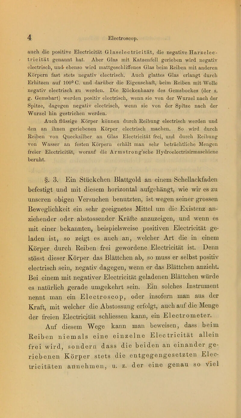 auch die positive Electricität Glaselectricität, die negative Harzelec- tricität genannt hat. Aber Glas mit Katzenfell gerieben wird negativ electrisch, undr ebenso wird mattgeschlififenes Glas beim Reiben mit anderen Körpern fast stets negativ electrisch. Auch glattes Glas erlangt durch Erhitzen auf 100® C. und darüber die Eigenschaft, beim Reiben mit Wolle negativ electrisch zu werden. Die Rückenhaare des Gemsbockes (der s. g. Gemsbart) werden positiv electrisch, wenn sie von der Wurzel nach der Spitze, dagegen negativ electrisch, wenn sie von der Spitze nach der Wurzel hin gestiüchen werden. Aueh flüssige Körper können durch Reibiing electrisch werden und den an ihnen geriebenen Körper electrisch machen. So wird durch Reiben von Quecksilber an Glas Electricität frei, und durch Reibung von Wasser an festen Körpern erhält man sehr beträchtliche Mengen freier Electiücität, worauf die Armstrong’sche Hydroelectrisirmaschiene beruht. §. 3. Ein Stückchen Blattgold an einem Schellackfaden befestigt und mit diesem horizontal aufgehängt, wie wir es zu unseren obigen Versuchen benutzten, ist wegen seiner grossen Beweglichkeit ein sehr geeignetes Mittel um die Existenz an- ziehender oder abstossender Kräfte anzuzeigen, und wenn es mit einer bekannten, beispielsweise positiven Electricität ge- laden ist, so zeigt es auch an, welcher Art die in einem Körper durch Reiben frei gewordene Electricität ist. Denn stösst dieser Körper das Blättchen ab, so muss er selbst positiv electrisch sein, negativ dagegen, wenn er das Blättchen anzieht. Bei einem mit negativer Electricität geladenen Blättchen würde es natürlich gerade umgekehrt sein. Ein solches Instrument nennt man ein Electroscop, oder insofern man aus der Ki-aft, mit welcher die Abstossung erfolgt, auch auf die Menge der freien Electi'ic;tät schliessen kann, ein Electrometer. Auf diesem V^ege kann man beweisen, dass beim Reiben niemals eine einzelne Electricität allein frei wird, sondern dass die beiden an einander ge- riebenen Körper stets die entgegengesetzten Elec- tricitäten annehmen, u. z. der eine genau so viel