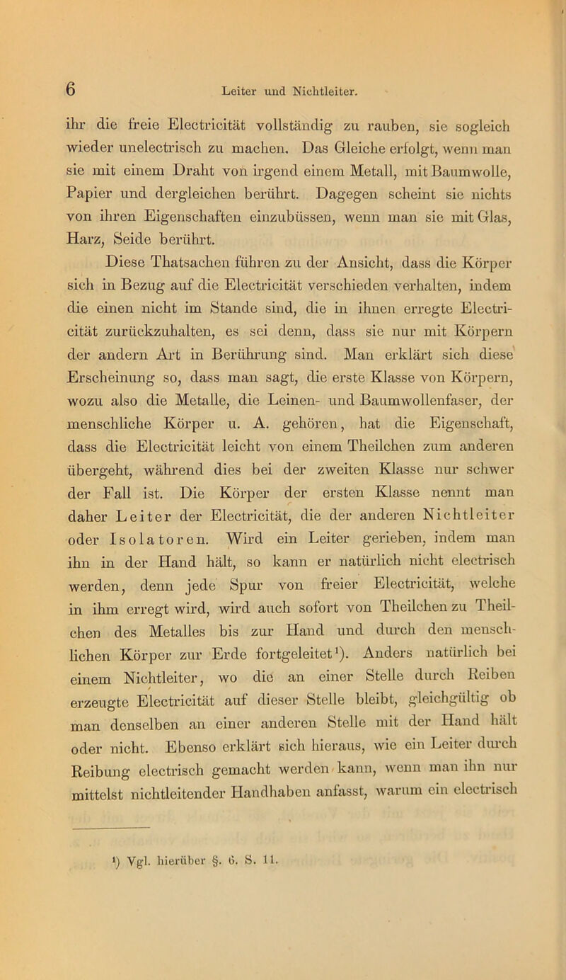 ihr die freie Electricität vollständig zu rauben, sie sogleich wieder unelectrisch zu machen. Das Gleiche erfolgt, wenn man sie mit einem Draht von irgend einem Metall, mit Baumwolle, Papier und dergleichen berührt. Dagegen scheint sie niclits von ihren Eigenschaften einzubüssen, wenn man sic mit Glas, Harz, Seide bei-ührt. Diese Thatsachen führen zu der Ansicht, dass die Körper sich in Bezug auf die Electricität verschieden verhalten, indem die einen nicht im Stande sind, die in ihnen erregte Electri- cität zurückzuhalten, es sei denn, dass sie nur mit Körpern der andern Ai-t in Berühi’ung sind. Man erklärt sich diese' Erscheinung so, dass man sagt, die erste Klasse von Körpern, wozu also die Metalle, die Leinen- und Baumwollenfaser, der menschliche Körper u. A. gehören, hat die Eigenschaft, dass die Electricität leicht von einem Theilchen zum anderen übergeht, während dies bei der zweiten Klasse nur schwer der Pall ist. Die Körper der ersten Klasse nennt man daher Leiter der Electricität, die der anderen Nichtleiter oder Isolatoren. Wird ein Leiter gerieben, indem man ihn in der Hand hält, so kann er natürlich nicht electrisch werden, denn jede Spur von freier Electricität, welche in ihm erregt wird, wird auch sofort von Theilchen zu Theil- chen des Metalles bis zur Hand und durch den mensch- lichen Körper zur Erde fortgeleitet'). Anders natürlich bei einem Nichtleiter, wo die an einer Stelle durch Reiben erzeugte Electilcität auf dieser Stelle bleibt, gleichgültig ob man denselben an einer anderen Stelle mit der Hand hält oder nicht. Ebenso erklärt sich hieraus, wie ein Leiter durch Reibung electrisch gemacht werden kann, wenn man ihn nui mittelst nichtleitender Handliaben anfasst, warum ein electnsch ') Vgl. hierüber §. G. S. 11.