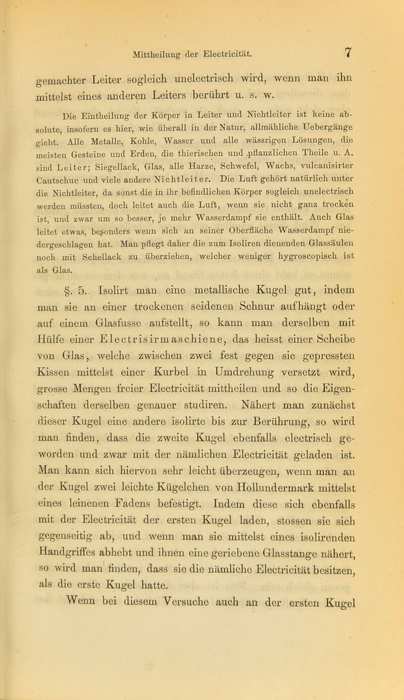 gemachter Leiter sogleich imelectrisch wird, wenn man ihn mittelst eines anderen Leiters berührt u. s. w. Die Eintlieilung der Körper in Leiter und Nichtleiter ist keine ab- solute, insofern es hier, wie überall in der Natur, allmähliche Uebergänge giebt. Alle Metalle, Kohle, Wasser und alle wässrigen Lösungen, die meisten Gesteine und Erden, die thierischen und .pflanzlichen Theile u. A. sind Leiter; Siegellack, Glas, alle Harze, Schwefel, Wachs, vulcanisirter Cautschuc und viele andere Nichtleiter. Die Luft gehört natürlich unter die Nichtleiter, da sonst die in ihr befindlichen Körper sogleich unelectrisch werden müssten, doch leitet auch die Luft, wenn sie nicht ganz trocken ist, und zwar um so besser, je mehr Wasserdampf sie enthält. Auch Glas leitet etwas, beßonders wenn sich an seiner Oberfläche Wasserdampf nie- dergeschlagen hat. Man pflegt daher die zum Isoliren dienenden Glassäulen noch mit Schellack zu überziehen, welcher weniger hygroscopisch ist als Glas. §. 5. Isolu’t man eine metallisehe Kugel gut, indem man sie an einer troekenen seidenen Schnur aufhängt oder auf einem Glasfusse aufstellt, so kann man derselben mit Hülfe einer Eleetrisirmasehiene, das heisst einer Scheibe von Glas, welche zwischen zwei fest gegen sie gepressten Kissen mittelst einer Kurbel in Umdrehung versetzt wird, grosse Mengen freier Electricität mittheilen und so die Eigen- schaften derselben genauer studiren. Nähert man zunächst dieser Kugel eine andere isolirte bis zur Berührung, so wh’d man finden, dass die zweite Kugel ebenfalls eleetrisch ge- worden und zwar mit der nämlichen Eleetricität geladen ist. Man kann sieh hiervon sehr leicht überzeugen, wenn man an der Kugel zwei leiehte Kügelchen von Hollundermark mittelst eines leinenen Fadens befestigt. Indem diese sich ebenfalls mit der Eleetrieität der ersten Kugel laden, stossen sie sich gegenseitig ab, und wenn man sie mittelst eines isolircnden Handgriffes abhebt und ihnen eine geriebene Glasstange nähert, so wird man finden, dass sie die nämliche Electricität besitzen, als die erste Kugel hatte. Wenn bei diesem Versuche auch an der ersten Kugel