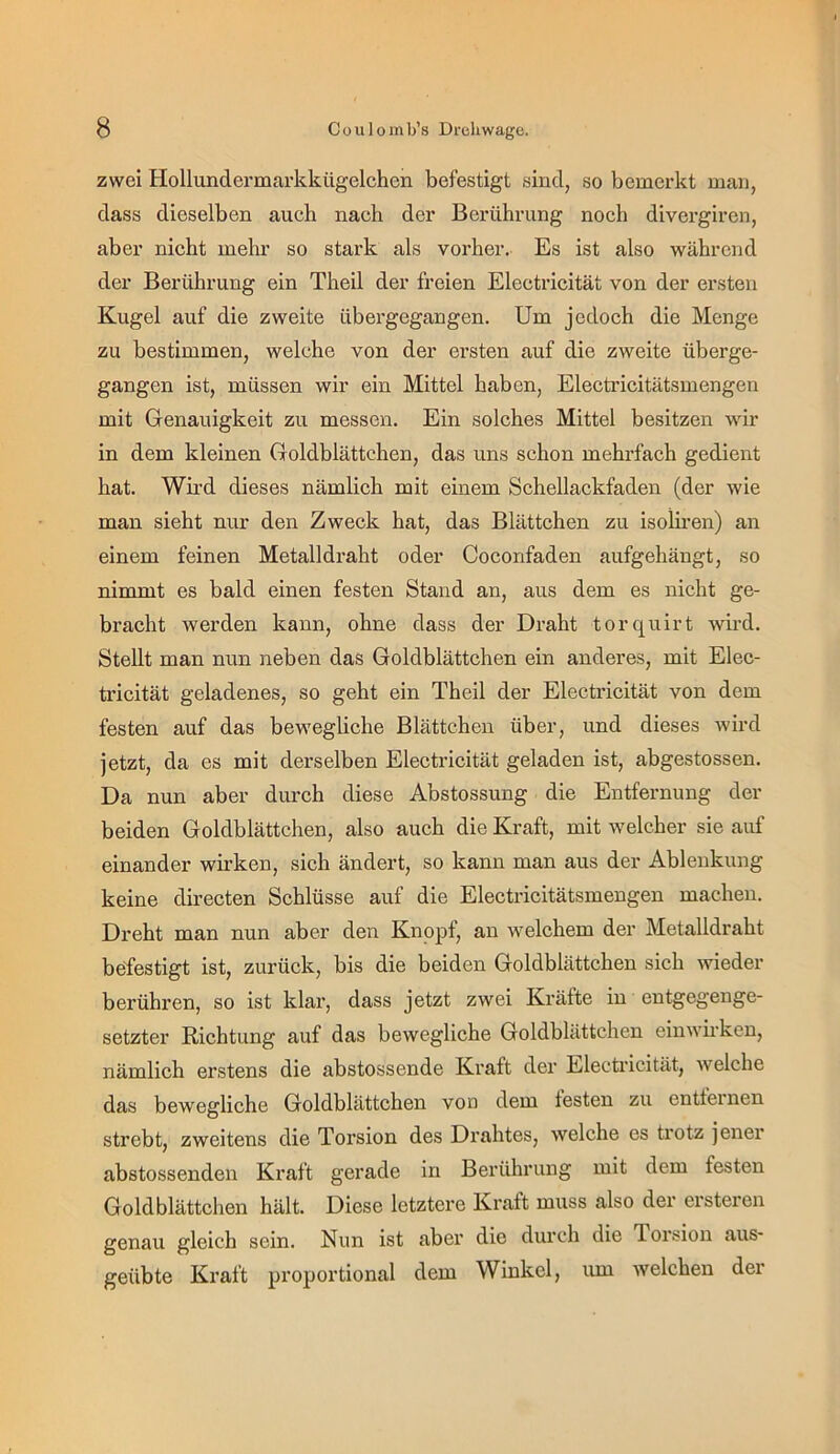 zwei Hollundermarkkügelchen befestigt sind, so bemerkt mau, dass dieselben auch nach der Berührung noch divergiren, aber nicht mehr so stark als vorher. Es ist also während der Berührung ein Theil der freien Electricität von der ersten Kugel auf die zweite übergegangen. Um jedoch die Menge zu bestimmen, welche von der ersten auf die zweite überge- gangen ist, müssen wir ein Mittel haben, Electricitätsmengen mit Genauigkeit zu messen. Ein solches Mittel besitzen wir in dem kleinen Goldblättchen, das uns schon mehrfach gedient hat. Wird dieses nämlich mit einem Schellackfaden (der wie man sieht nur den Zweck hat, das Blättchen zu isolii’en) an einem feinen Metalldraht oder Coconfaden aufgehängt, so nimmt es bald einen festen Stand an, aus dem es nicht ge- bracht werden kann, ohne dass der Draht torquirt wird. Stellt man nun neben das Goldblättchen ein anderes, mit Elec- tricität geladenes, so geht ein Theil der Electricität von dem festen auf das bewegliche Blättchen über, und dieses wird jetzt, da es mit derselben Electricität geladen ist, abgestossen. Da nun aber durch diese Abstossung die Entfernung der beiden Goldblättchen, also auch die Kraft, mit welcher sie auf einander wirken, sich ändert, so kann man aus der Ablenkung keine directen Schlüsse auf die Electricitätsmengen machen. Dreht man nun aber den Knopf, an welchem der Metalldraht beifestigt ist, zurück, bis die beiden Goldblättchen sich wieder berühren, so ist klar, dass jetzt zwei Kräfte in entgegenge- setzter Richtung auf das bewegliche Goldblättchen einwkken, nämlich erstens die abstossende Kraft der Electricität, welche das bewegliche Goldblättchen von dem festen zu entfernen strebt, zweitens die Torsion des Drahtes, welche es trotz jener abstossenden Kraft gerade in Berührung mit dem festen Goldblättchen hält. Diese letztere Kraft muss also der ersteren genau gleich sein. Nun ist aber die durch die Torsion aus- geübte Kraft proportional dem Winkel, lun welchen der