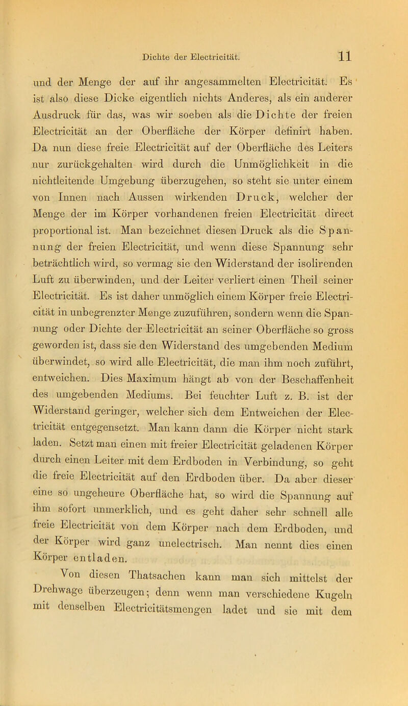 und der Menge der auf ihr angesammelten Electricität. Es' ist also diese Dicke eigentlich nichts Anderes, als ein anderer Ausdruck füi- das, was wir soeben als die Dichte der freien Electricität an der Oberfläche der Körper deflnirt haben. Da nun diese freie Electi’icität auf der Oberfläche des Leiters nur zurückgehalten wird durch die Unmöglichkeit in die nichtleitende Umgebung überzugehen, so steht sie unter einem von Innen nach Aussen wii’kenden Druck, welcher der Menge der im Körper vorhandenen freien Electricität direct proportional ist. Man bezeichnet diesen Druck als die Span- nung der freien Electricität, und wenn diese Spannung sehr beträchtlich wird, so vermag sie den Widerstand der isolirenden Luft zu überwinden, und der Leiter verliert einen Theil seiner Electricität. Es ist daher unmöglich einem Körper freie Electri- cität in unbegrenzter Menge zuzuführen, sondern wenn die Span- nung oder Dichte der Electricität an seiner Oberfläche so gross geworden ist, dass sie den Widerstand des umgebenden Medium überwindet, so wird alle Electricität, die man ihm noch zuführt, entweichen. Dies Maximum hängt ab von der Beschaffenheit des umgebenden Mediums. Bei feuchter Luft z. B. ist der Widerstand geringer, welcher sich dem Entweichen der Elec- tricität entgegensetzt. Man kann dann die Körper nicht stark laden. Setzt man einen mit freier Electricität geladenen Körper dui’ch einen Leiter mit dem Erdboden in Verbindung, so geht die fl eie Electricität auf den Erdboden über. Da aber dieser eine so ungeheure Oberfläche hat, so wird die Spannung auf ihm sofort unmerklich, und es geht daher sehr schnell alle freie Electricität von dem Körper nach dem Erdboden, und der Körper wird ganz unelectrisch. Man nennt dies einen Körper entladen. Von diesen Thatsachen kann man sich mittelst der Drehwage überzeugen; denn wenn man verschiedene Kugeln mit denselben Electricitätsmengen ladet und sie mit dem