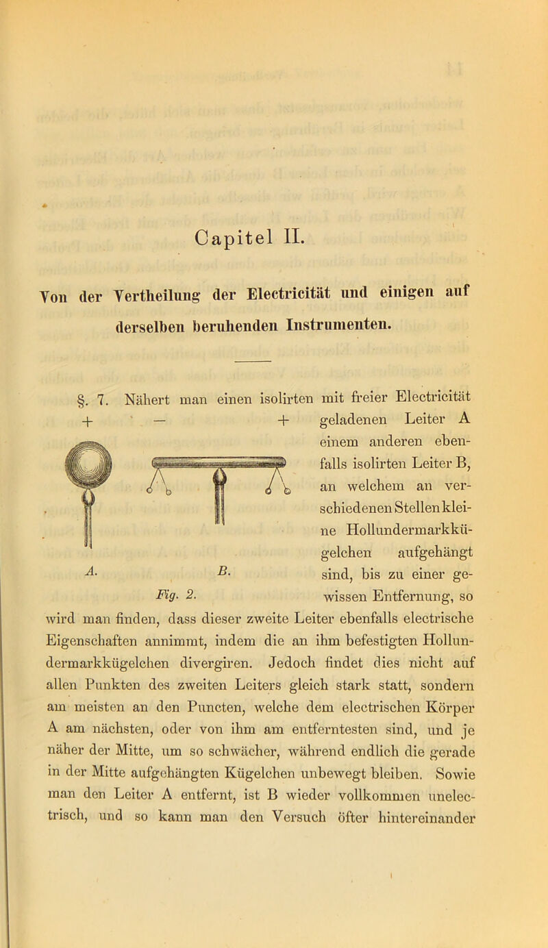 Capitel II. Von der Vertheilung der Electricität und einigen auf derselben beruhenden Instruinenten. 7. Nähert man einen isolirten mit fi’eier Electricität geladenen Leiter A einem anderen eben- falls isolirten Leiter B, an welchem an ver- schiedenen Stellen klei- ne Hollundermarkkü- gelchen aufgehängt sind, bis zu einer ge- wissen Entfernung, so wird man finden, dass dieser zweite Leiter ebenfalls electrische Eigenschaften annimmt, indem die an ihm befestigten Hollun- dermarkkügelchen divergiren. Jedoch findet dies nicht auf allen Punkten des zweiten Leiters gleich stark statt, sondern am meisten an den Puncten, welche dem electrischen Körper A am nächsten, oder von ihm am entferntesten sind, und je näher der Mitte, um so schwächer, während endlich die gerade in der Mitte aufgehängten Kügelchen unbewegt bleiben. Sowie man den Leiter A entfernt, ist B wieder vollkommen unelec- trisch, und so kann man den Versuch öfter hintereinander I