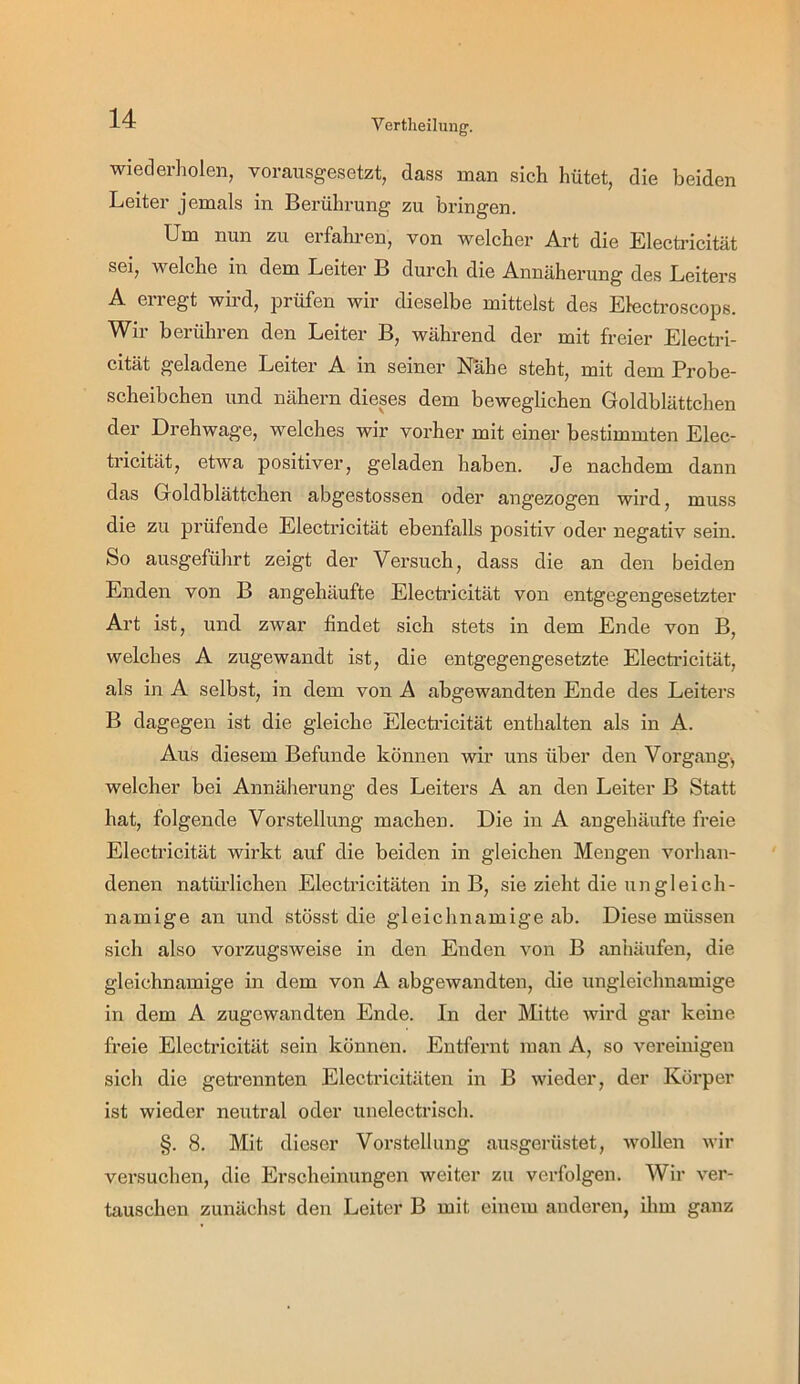 Vertheilung. wiederholen, vorausgesetzt, dass man sich hütet, die beiden Leiter jemals in Berührung zu bringen. Um nun zu erfahi-en, von welcher Art die Electricität sei, welche in dem Leiter B durch die Annäherung des Leiters A erregt wird, prüfen wir dieselbe mittelst des Electroscops. Wir berühren den Leiter B, während der mit freier Electri- cität geladene Leiter A in seiner Nähe steht, mit dem Probe- scheibchen und nähern dieses dem beweglichen Goldblättchen der Drehwage, welches wir vorher mit einer bestimmten Elec- ü’icität, etwa positiver, geladen haben. Je nachdem dann das Goldblättchen abgestossen oder angezogen wird, muss die zu prüfende Electricität ebenfalls positiv oder negativ sein. So ausgeführt zeigt der Versuch, dass die an den beiden Enden von B an gehäufte Electi’icität von entgegengesetzter Art ist, und zwar findet sich stets in dem Ende von B, welches A zugewandt ist, die entgegengesetzte Electricität, als in A selbst, in dem von A abgewandten Ende des Leiters B dagegen ist die gleiche Electricität enthalten als in A. Aus diesem Befunde können wir uns über den Vorgang^ welcher bei Annäherung des Leiters A an den Leiter B Statt hat, folgende Vorstellung machen. Die in A angehäufte freie Electricität wirkt auf die beiden in gleichen Mengen vorhan- denen natürlichen Electricitäten in B, sie zieht die ungleich- namige an und stösst die gleichnamige ab. Diese müssen sich also vorzugsweise in den Enden von B anhäufen, die gleichnamige in dem von A abgewandten, die ungleichnamige in dem A zugewandten Ende. In der Mitte wird gar keine freie Electricität sein können. Entfernt man A, so vereinigen sich die getrennten Electricitäten in B wieder, der Körper ist wieder neutral oder unelectrisch. §. 8. Mit dieser Vorstellung ausgerüstet, wollen wir versuchen, die Erscheinungen weiter zu verfolgen. Wir ver- tauschen zunächst den Leiter B mit einem anderen, ihm ganz