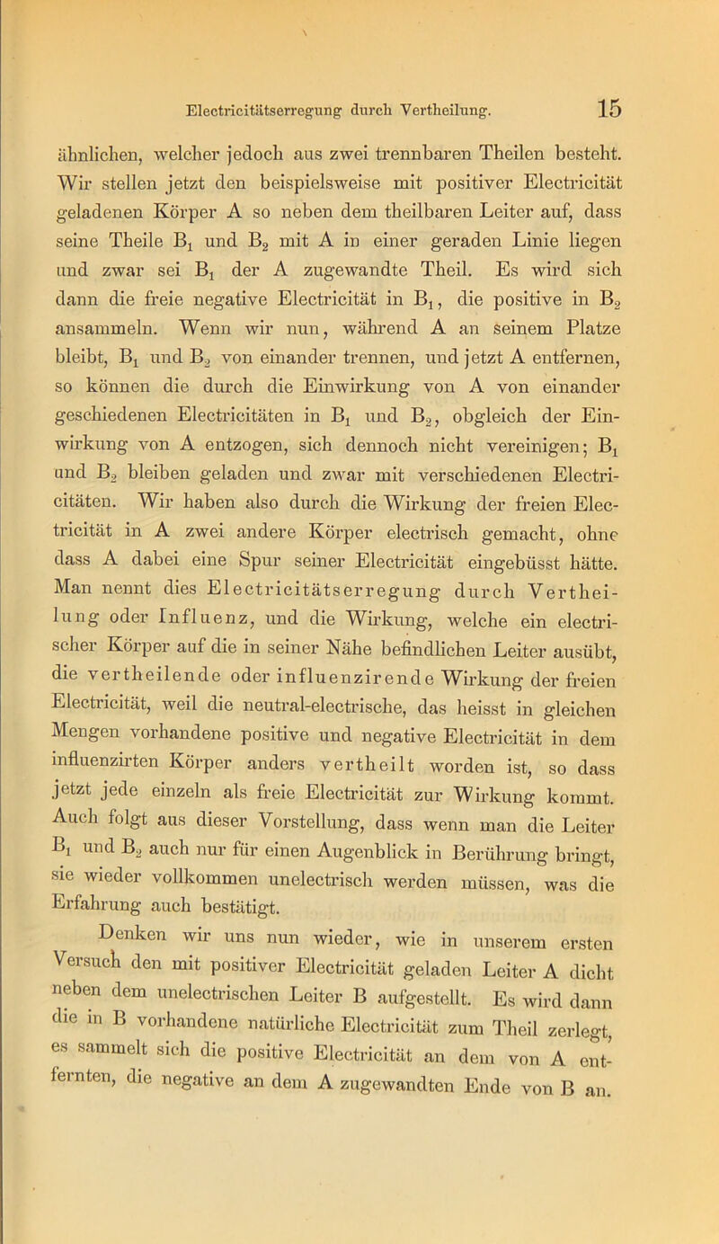 ähnlichen, welcher jedoch aus zwei trennbaren Theilen besteht. Wir stellen jetzt den beispielsweise mit positiver Electricität geladenen Körper A so neben dem theilbaren Leiter auf, dass seine Theile und Bg mit A in einer geraden Linie liegen und zwar sei Bj der A zugewandte Theil. Es wird sich dann die freie negative Electricität in Bj, die positive in B2 ansammeln. Wenn wir nun, während A an seinem Platze bleibt. Bl und B2 von einander trennen, und jetzt A entfernen, so können die durch die Einwirkung von A von einander geschiedenen Electricitäten in Bj und B2, obgleich der Ein- wirkung von A entzogen, sich dennoch nicht vereinigen; Bj und Bo bleiben geladen und zwar mit verschiedenen Electri- citäten. Wir haben also durch die Wirkung der freien Elec- tricität in A zwei andere Körper electrisch gemacht, ohne dass A dabei eine Spur seiner Electricität eingebüsst hätte. Man nennt dies Electricitätserregung durch Verthei- lung oder Influenz, und die Wmkung, welche ein elecüü- scher Körper auf die in seiner Nähe befindliehen Leiter ausübt, die vertheilende oder influenzirende Wirkung der freien Electricität, weil die neutral-electrische, das heisst in gleichen Mengen vorhandene positive und negative Electricität in dem influenzb’ten Körper anders vertheilt worden ist, so dass jetzt jede einzeln als freie Electricität zur Wirkung kommt. Auch folgt aus dieser Vorstellung, dass wenn man die Leiter Bj und B^ auch nur für einen Augenblick in Berührung bringt, sie wieder vollkommen unelectrisch werden müssen, was die Erfahrung auch bestätigt. Denken wir uns nun wieder, wie in unserem ersten Versuch den mit positiver Electricität geladen Leiter A dicht neben dem unelectrischen Leiter B aufgestellt. Es wird dann die in B vorhandene natürliche Electricität zum Theil zerlegt, es sammelt sich die positive Electricität an dem von A ent- fernten, die negative an dem A zugewandten Ende von B an.