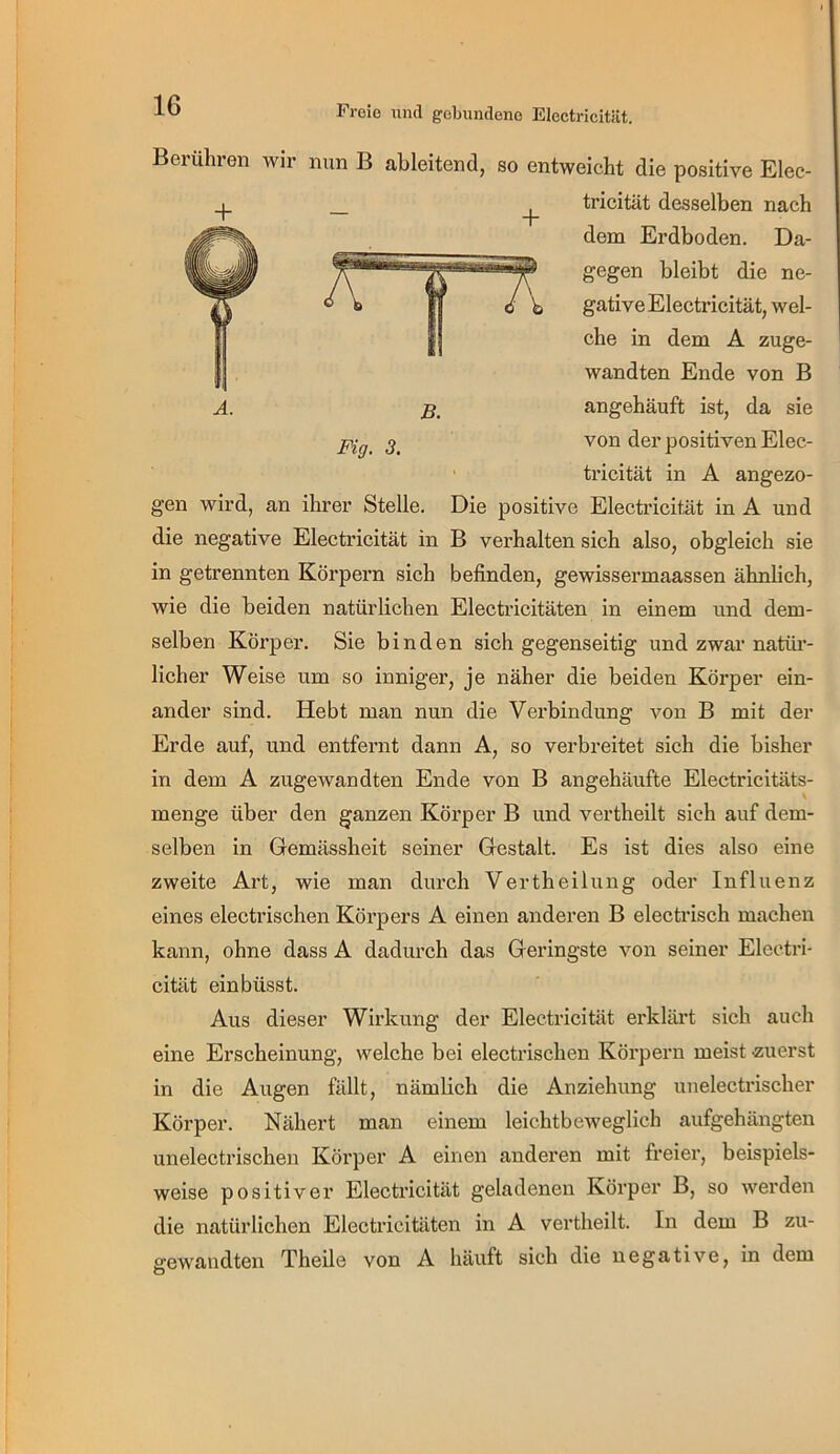 Freio und gobundeno ElectricitUt. Berühren wir nun B ahleitend, so entweicht die positive Elec- + Fig. 3. tricität desselben nach dem Erdboden. Da- gegen bleibt die ne- gative Electricität, wel- che in dem A zuge- wandten Ende von B angehäuft ist, da sie von der positiven Elec- ' tricität in A angezo- gen wird, an ihrer Stelle. Die positive Electricität in A und die negative Electricität in B verhalten sich also, obgleich sie in getrennten Körpern sich befinden, gewissermaassen ähnlich, wie die beiden natürlichen Electi’icitäten in einem und dem- selben Körper. Sie binden sich gegenseitig und zwar natüi’- licher Weise um so inniger, je näher die beiden Körper ein- ander sind. Hebt man nun die Verbindung von B mit der Erde auf, und entfernt dann A, so verbreitet sich die bisher in dem A zugewandten Ende von B angehäufte Electricitäts- menge über den ganzen Körper B und vertheilt sich auf dem- selben in Gemässheit seiner Gestalt. Es ist dies also eine zweite Art, wie man durch Vertheilung oder Influenz eines electrischen Körpers A einen anderen B electrisch machen kann, ohne dass A dadurch das Geringste von seiner Eleeti'i- cität einbüsst. Aus dieser Wirkung der Electricität erkläi’t sich auch eine Erscheinung, welche bei electrischen Körpern meist zuerst in die Augen fällt, nämlich die Anziehung unelectrischer Körper. Nähert man einem leichtbeweglich aufgehängten unelectrischen Körper A einen anderen mit freier, beispiels- weise positiver Electricität geladenen Körper B, so werden die natürlichen Electricitäten in A vertheilt. In dem B zu- gewandten Theile von A häuft sich die negative, in dem