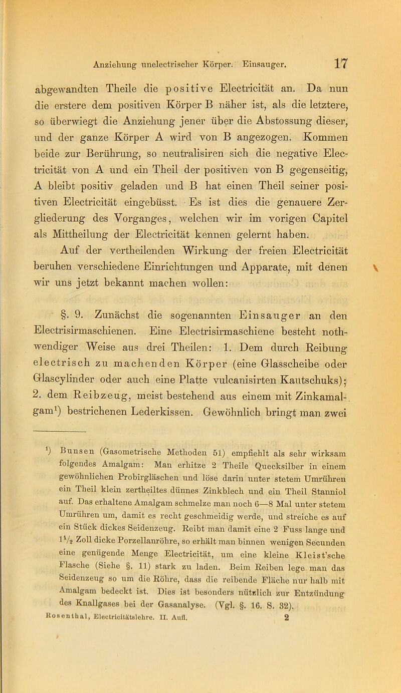 abgewandten Tbeile die positive Electricität an. Da nun die erstere dem positiven Körper B näher ist, als die letztere, so überwiegt die Anziehung jener über die Abstossung dieser, und der ganze Körper A wird von B angezogen. Kommen beide zur Berührung, so neutralisiren sich die negative Elec- tricität von A und ein Theil der positiven von B gegenseitig, A bleibt positiv geladen und B hat einen Theil seiner posi- tiven Electricität eingebüsst. Es ist dies die genauere Zer- ghederung des Vorganges, welchen wir im vorigen Capitel als Mittheilung der Electricität kennen gelernt haben. Auf der vertheilenden Wirkung der freien Electricität beruhen verschiedene Einrichtungen und Apparate, mit denen wir uns jetzt bekannt machen wollen: §. 9. Zunächst die sogenannten Einsauger an den Electrisirmaschienen. Eine Electrisirmaschiene besteht noth- wendiger Weise aus di*ei Theüen: 1. Dem durch Reibung electrisch zu machenden Körper (eine Glasscheibe oder Glascylinder oder auch eine Platte vulcanisirten Kautschuks); 2. dem Reibzeug, meist bestehend aus einem mit Zinkamal-, gam^) bestrichenen Lederkissen. Gewöhnlich bringt man zwei *) Bunsen (Gasometrische Methoden 51) empfiehlt als sehr wirksam folgendes Amalgam: Man erhitze 2 Theile Quecksilber in einem gewöhnlichen Probirgläschen und löse darin unter stetem Umrühren ein Theil klein zertheiltes dünnes Zinkblech und ein Theil Stanniol auf. Das erhaltene Amalgam schmelze man noch 6—8 Mal unter stetem Umrühren um, damit es recht geschmeidig werde, und streiche es auf ein Stück dickes Seidenzeug. Reibt man damit eine 2 Fuss lange und 1V2 Zoll dicke Porzellanröhre, so erhält man binnen wenigen Secunden eine genügende Menge Electricität, um eine kleine Kleist’sche i lasche (Siehe §. 11) stark zu laden. Beim Reiben lege man das Seidenzeug so um die Röhre, dass die reibende Fläche nur halb mit Amalgam bedeckt ist. Dies ist besonders nützlich zur Entzündung des Knallgases bei der Gasanalyse. (Vgl. §. 16. S. 32). Rosentbal, Electricitätslehre. II. Aufl. 2