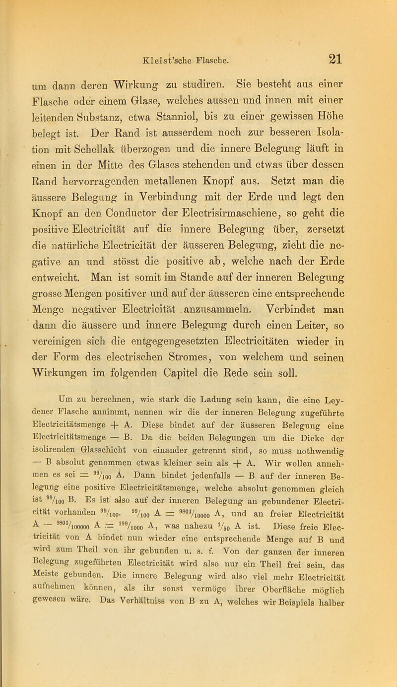 um dann deren Wirkung zu studiren. Sie besteht aus einer Flasche oder einem Glase, welches aussen und innen mit einer leitenden Substanz, etwa Stanniol, bis zu einer gewissen Höhe belegt ist. Der Rand ist ausserdem noch zm’ besseren Isola- tion mit Schellak überzogen und die innere Belegung läuft in einen in der Mitte des Glases stehenden und etwas über dessen Rand hervorragenden metallenen Knopf aus. Setzt man die äussere Belegung in Verbindung mit der Erde und legt den Knopf an den Conductor der Electrisirmaschiene, so geht die positive Electricität auf die innere Belegung über, zersetzt die natürliche Electricität der äusseren Belegung, zieht die ne- gative an und stösst die positive ab, welche nach der Erde entweicht. Man ist somit im Stande auf der inneren Belegung grosse Mengen positiver und auf der äusseren eine entsprechende Menge negativer Electricität .anzusammeln. Verbindet man dann die äussere und innere Belegung durch einen Leiter, so vereinigen sich die entgegengesetzten Electricitäten wieder in der Form des electrischen Stromes, von welchem und seinen Wirkungen im folgenden Capitel die Rede sein soll. Um zu berechnen, wie stark die Ladung sein kann, die eine Ley- dener Flasche annimmt, nennen wir die der inneren Belegung zugeführte Electricitätsmenge -f- A. Diese bindet auf der äusseren Belegung eine Electricitätsmenge — B. Da die beiden Belegungen um die Dicke der isolirenden Glasschicht von einander getrennt sind, so muss nothwendig — B absolut genommen etwas kleiner sein als -j- A, Wii’ wollen anneh- men es sei ®Vioo Dann bindet jedenfalls — B auf der inneren Be- legung eine positive Electricitätsmenge, welche absolut genommen gleich ist ^%oo D- Ds ist also auf der inneren Belegung an gebundener Electri- cität vorhanden 9%oo. s%oo A = ^soViodoo A, und an freier Electricität A — ”®'’Viooooo A = “*71000 A, was nahezu ‘/so A ist. Diese freie Elec- tricität von A bindet nun wieder eine entsprechende Menge auf B und wird zum Theil von ihr gebunden u. s. f. Von der ganzen der inneren Belegung zugeführten Electricität wird also nur ein Theil frei sein, das Meiste gebunden. Die innere Belegung wird also viel mehr Electricität aufnehmen können, als ihr sonst vermöge ihrer Oberfläche möglich gewesen wäre. Das Verhältuiss von B zu A, welches wir Beispiels halber