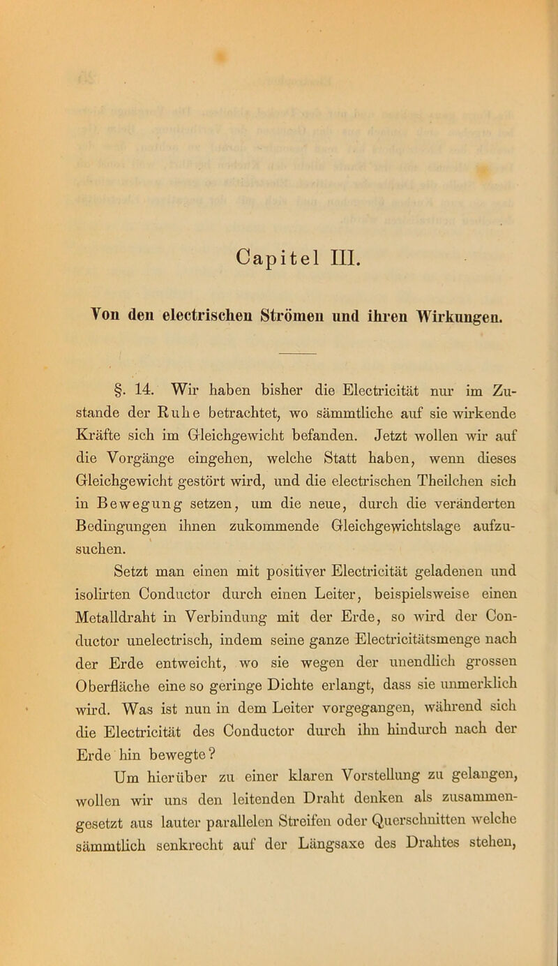 Capitel III. Von den electrischen Strömen und ihren Wirkungen. §. 14. Wir haben bisher die Electricität nui’ im Zu- stande der Ruhe betrachtet, wo sämmtliche auf sie wirkende Kräfte sich im Grleichgewicht befanden. Jetzt wollen wir auf die Vorgänge eingehen, welche Statt haben, wenn dieses Gleichgewicht gestört wird, und die electrischen Theilchen sich in Bewegung setzen, um die neue, durch die veränderten Bedingungen ihnen zukommende Gleichgeyvichtslage aufzu- suchen. Setzt man einen mit positiver Electricität geladenen und isolirten Conductor durch einen Leiter, beispielsweise einen Metalldraht in Verbindung mit der Erde, so wird der Con- ductor unelectrisch, indem seine ganze Electricitätsmenge nach der Erde entweicht, wo sie wegen der unendlich grossen Oberfläche eine so geringe Dichte erlangt, dass sie unmerklich wird. Was ist nun in dem Leiter vorgegangen, während sich die Electricität des Conductor durch ihn hindiu’ch nach der Erde hin bewegte? Um hierüber zu einer klaren Vorstellung zu gelangen, wollen wir uns den leitenden Draht denken als zusammen- gesetzt aus lauter parallelen Streifen oder Querschnitten welche sämmtlich senkrecht auf der Längsaxe des Drahtes stehen.