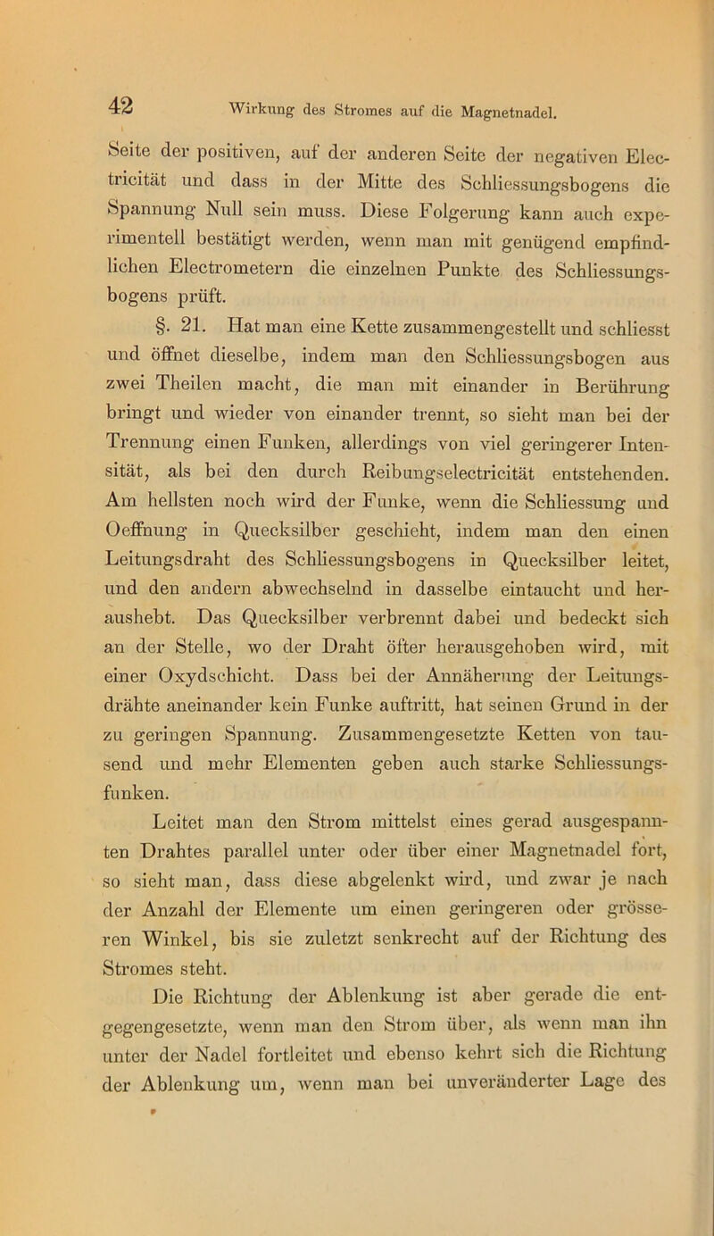 Seite der positiven, auf der anderen Seite der negativen Elec- tricität und dass in der Mitte des Sehliessungsbogens die Spannung Null sein muss. Diese Folgerung kann auch expe- rimentell bestätigt werden, wenn man mit genügend empfind- lichen Electrometern die einzelnen Punkte des Schliessungs- bogens prüft. §. 21. Hat man eine Kette zusammengestellt und schliesst und öffnet dieselbe, indem man den Schliessungsbogen aus zwei Theilen macht, die man mit einander in Berührung bringt und wieder von einander trennt, so sieht man bei der Trennung einen Funken, allerdings von viel geringerer Inten- sität, als bei den durch Reibungselectricität entstehenden. Am hellsten noch wird der Funke, wenn die Schliessung und Oefihung in Quecksilber geschieht, indem man den einen Leitungsdraht des Schliessungsbogens in Quecksilber leitet, und den andern abwechselnd in dasselbe eintaucht und her- aushebt. Das Quecksilber verbrennt dabei und bedeckt sich an der Stelle, wo der Draht öfter herausgehoben wird, mit einer Oxydschicht. Dass bei der Annäherung der Leitungs- drähte aneinander kein Funke auftritt, hat seinen Grund in der zu geringen Spannung. Zusammengesetzte Ketten von tau- send und mehr Elementen geben auch starke Schliessungs- funken. Leitet man den Strom mittelst eines gerad ausgespann- ten Drahtes parallel unter oder über einer Magnetnadel fort, so sieht man, dass diese abgelenkt wird, und zwar je nach der Anzahl der Elemente um einen geringeren oder grösse- ren Winkel, bis sie zuletzt senkrecht auf der Richtung des Stromes steht. Die Richtung der Ablenkung ist aber gerade die ent- gegengesetzte, wenn man den Strom über, als wenn man ihn unter der Nadel fortleitet und ebenso kehrt sich die Richtung der Ablenkung um, wenn man bei unveränderter Lage des
