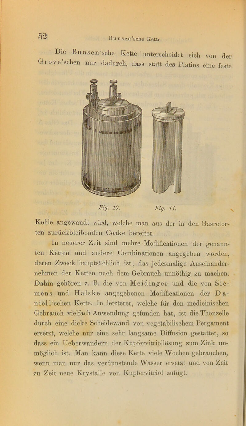 Bunsen’sche Kette. Die Bimsen'sehe Kette unterscheidet sich von der Grove’schen nur dadurch, dass statt des Platins eine feste Fig- 10. Fig. 11. Kohle angewandt wird, welche man aus der in den Gasretor- ten zurückbleibenden Coake bereitet. In neuerer Zeit sind mehre Modificationen der genann- ten Ketten und andere Combinationen angegeben worden, deren Zweck hauptsächlich ist, das jedesmalige Auseinander- nehmen der Ketten nach dem Gebrauch unnöthig zu machen. Dahin gehören z. ß. die von Meidinger und die von Sie- mens und Halske angegebenen Modificationen der Da- niel 1'sehen Kette. In letzterer, welche für den medicinischen Gebrauch vielfach Anwendung gefunden hat, ist die Thonzelle durch eine dicke Scheidewand von vegetabilischem Pergament ersetzt, welche nur eine sehr langsame DiflFusion gestattet, so dass ein Ueberwandern der Kupfervitriollösung zum Zink un- möglich ist. Man kann diese Kette viele Wochen gebrauchen, wenn man nur das verdunstende Wasser ei’setzt und von Zeit zu Zeit neue Krystalle von Kupfervitriol zufügt.