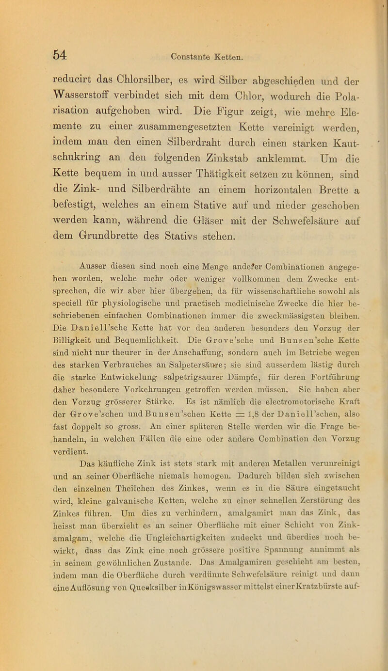 reducirt das Chlorsilber, es wird Silber abgeschieden und der Wasserstoff verbindet sich mit dem Chlor, wodurch die Pola- risation aufgehoben wird. Die Figur zeigt, wie mehre Ele- mente zu einer zusammengesetzten Kette vereinigt werden, indem man den einen Silberdraht durch einen starken Kaut- schukring an den folgenden Zinkstab anklemmt. Um die Kette bequem in und ausser Thätigkeit setzen zu können, sind die Zink- und Silberdrähte an einem horizontalen Brette a befestigt, welches an einem Stative auf und nieder geschoben werden kann, während die Gläser mit der Schwefelsäure auf dem Grundbrette des Stativs stehen. Ausser diesen sind noch eine Menge andefer Combinationen angege- ben worden, welche mehr oder weniger vollkommen dem Zwecke ent- sprechen, die wir aber hier übergehen, da für wissenschaftliche sowohl als speciell für physiologische und practisch medicinische Zwecke die hier be- schriebenen einfachen Combinationen immer die zweckmässigsten bleiben. Die Daniell’sche Ivette hat vor den anderen besonders den Vorzug der Billigkeit und Bequemlichkeit. Die Grove’sche und Bunsen’sche Kette sind nicht nur theurer in der Anschaffung, sondern auch im Betriebe wegen des starken Verbrauches an Salpetersäure; sie sind ausserdem lästig durch die starke Entwickelung salpetrigsaurer Dämpfe, für deren Fortführung daher besondere Vorkehrungen getroffen werden müssen. Sie haben aber den Vorzug grösserer Stärke. Es ist nämlich die electromotorische Kraft der Grove’schen und Bunsen'sehen Kette = 1,8 der Daniell’schen, also fast doppelt so gross. An einer späteren Stelle werden wir die Frage be- handeln, in welchen Fällen die eine oder andere Combiuation den Vorzug verdient. Das käufliche Zink ist stets stark mit anderen Metallen verum-einigt und an seiner Oberfläche niemals homogen. Dadurch bilden sich zwischen den einzelnen Theilchen des Zinkes, wenn es in die Säure eiugetaucht wird, kleine galvanische Ketten, welche zu einer schnellen Zei-störung des Zinkes führen. Um dies zu verhindern, amalgamirt man das Zink, da.s heisst man überzieht es an seiner Oberfläche mit einer Schicht von Zink- amalgam, welche die Ungleichartigkeiteii zudeckt und überdies noch be- wirkt, dass das Zink eine noch grössere positive Spannung aunimmt als in seinem gewöhnlichen Zustande. Das Amalgamiren geschieht am besten, indem man die Oberfläche durch verdünnte Schwefelsäure reinigt und daun eine Auflösung von Que«ksilber inKönigswasser mittelst einer Kratzbürste auf-