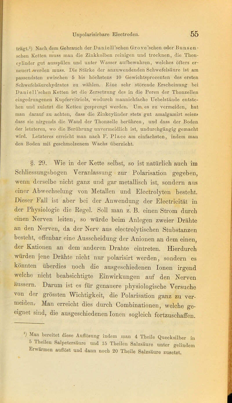 trägt.*) Nach dem Gebrauch der Daniell'sehen Grove’schen oder Bunsen- schen Ketten muss man die Zinkkolben reinigen und trocknen, die Thon- cylinder gut ausspüleu und unter Wasser aufbewahren, welches öfters er- neuert /werden muss. Die Stärke der anzuwendenden Schwefelsäure ist am passendsten zwischen 5 bis höchstens 10 Gewichtsprocenten des ersten Schwefelsäurehydrates zu wählen. Eine sehr störende Erscheinung bei Daniell’schen Ketten ist die Zersetzung des in die Poren der Thonzellen eingedrungenen Kupfervitriols, wodurch mannichfache Uebelstände entste- hen und zuletzt die Ketten gesprengt werden. Um, es zu vermeiden, hat man darauf zu achten, dass die Zinkcylinder stets gut amalgamirt seien» dass sie nirgends die Wand der Thonzelle berühren, und dass der Boden der letzteren, wo die Berührung unvermeidlich ist, undurchgängig gemacht wird. Letzteres erreicht man nach F. Place am einfachsten, indem man den Boden mit geschmolzenem Wachs überzieht. §. 29. Wie in der Kette selbst, so ist natürlich auch im Schliessungsbogen Veranlassung zur Polarisation gegeben, wenn derselbe nicht ganz und gar metallisch ist, sondern aus einer Abwechselung von Metallen und Electrolyten besteht. Dieser Fall ist aber bei der Anwendung der Electricität in der Physiologie die Regel. Soll man z. B. einen Strom durch einen Nerven leiten, so würde beim Anlegen zweier Drähte an den Nerven, da der Nerv aus electrolytischen Stubstanzen besteht, offenbar eine Ausscheidung der Anionen an dem einen, der Kationen an dem anderen Drahte eintreten. Hierdurch würden jene Drähte nicht nur polarisirt werden, sondern es könnten überdies ijoch die ausgeschiedenen Ionen irgend welche nicht beabsichtigte Einwirkungen auf den Nerven äussern. Darum ist es für genauere physiologische Versuche von der grössten Wichtigkeit, die Polarisation ganz zu ver- meiden.- Man erreicht dies durch Combinationen, welche ge- eignet sind, die ausgeschiedenen Ionen sogleich fortzuschaffen. *) Man bereitet diese Auflösung indem man 4 Thoile Quecksilber in 5 Theilen Salpetersäure und 15 Tbeilen Salzsäure unter gelindem Erwärmen auflöst und dann noch 20 Theile Salzsäure zusetzt.