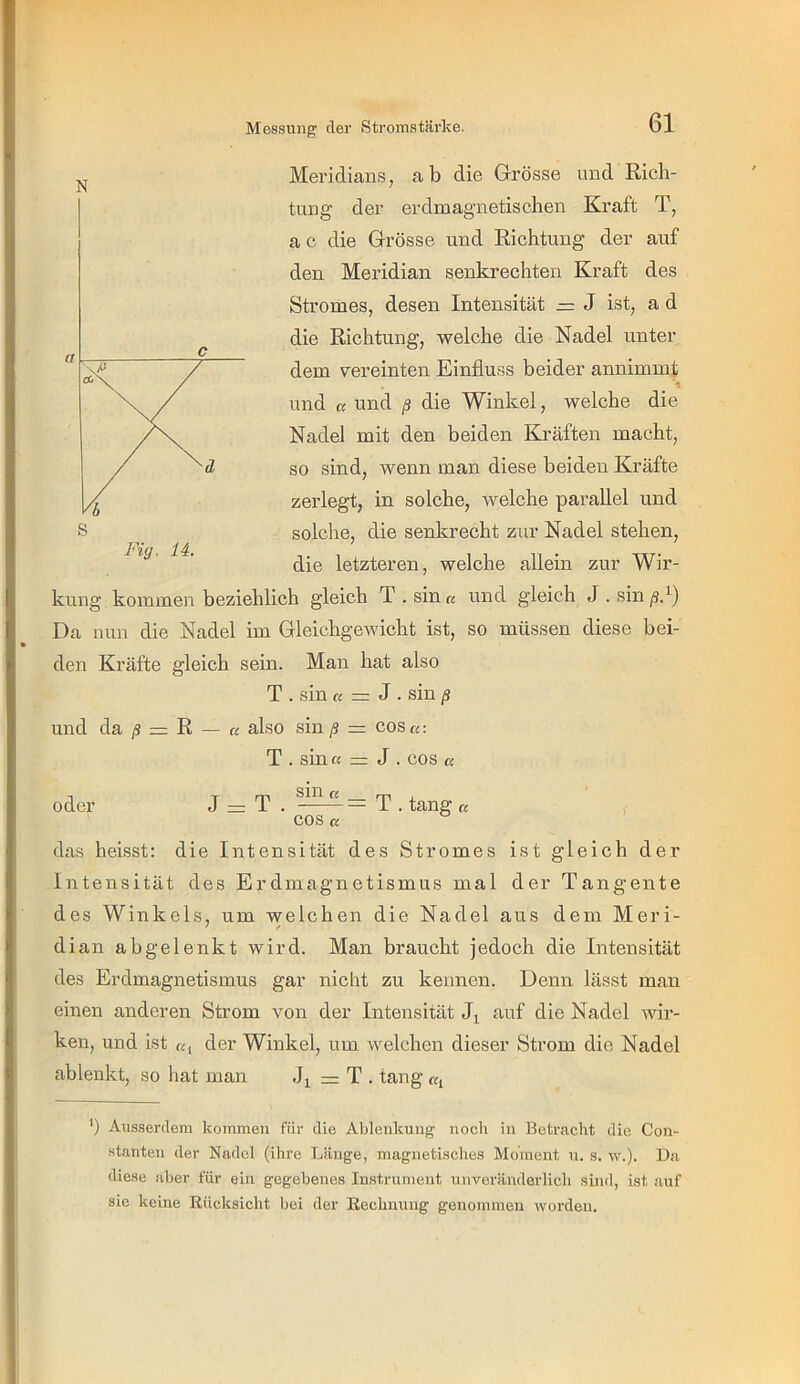 Messung' der Stromstärke. N Meridians, ab die Grösse und Rich- tung der erdmagnetischen Kraft T, a c die Grösse und Richtung der auf den Meridian senkrechten Kraft des Stromes, desen Intensität J ist, a d die Richtung, welche die Nadel unter dem vereinten Einfluss beider annimmt und « und ß die Winkel, welche die Nadel mit den beiden Kräften macht, so sind, wenn man diese beiden Kräfte zerlegt, in solche, welche parallel und solche, die senkrecht zur Nadel stehen, die letzteren, welche allein zur Wir- kung kommen beziehlich gleich T . sin a und gleich J . sin ß.^) Da nun die Nadel im Gleichgewicht ist, so müssen diese bei- den Kräfte gleich sein. Man hat also T . sin « = J . sin ß und da /? = R — a also sin ß = cos«: T . sin « = J . cos ß Fig. 14. oder J = T . —= T . tang ß ' , cos « das heisst: die Intensität des Stromes ist gleich der Intensität des Erdmagnetismus mal der Tangente des Winkels, um welchen die Nadel aus dem Meri- dian abgelenkt wird. Man braucht jedoch die Intensität des Erdmagnetismus gar nicht zu kennen. Denn lässt man einen anderen Strom von der Intensität Jj auf die Nadel wir- ken, und ist «, der Winkel, um welchen dieser Strom die Nadel ablenkt, so hat man == T . tang «, ’) Au.s.ser<lem kommen für die Ablenkung noch in Betracht die Con- Htanten der Nadel (ihre Länge, magnetisches Moment n. s. w.). Da diese aber für ein gegebenes Instrument unveränderlich sind, ist auf sic keine Rücksicht bei der Rechnung genommen worden.