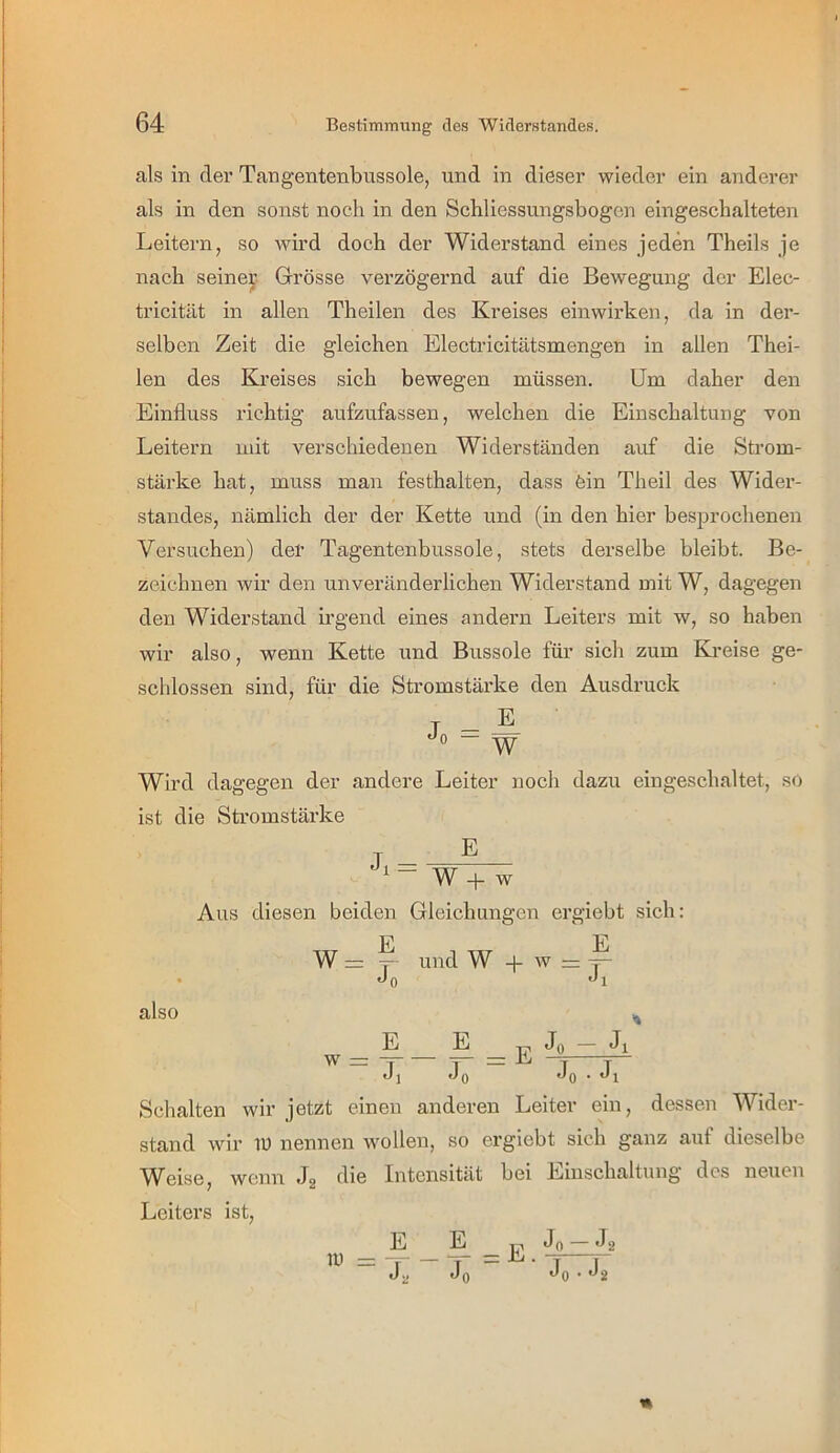 als in der Tangentenbussole, und in dieser wieder ein anderer als in den sonst noch in den Schliessungsbogen eingeschalteten Leitern, so wird doch der Widerstand eines jeden Theils je nach seiner Grrösse verzögernd auf die Bewegung der Elec- tricität in allen Theilen des Kreises einwirken, da in der- selben Zeit die gleichen Electricitätsmengen in allen Thei- len des Kreises sich bewegen müssen. Um daher den Einfluss richtig aufzufassen, welchen die Einschaltung von Leitern mit verschiedenen Widerständen auf die Strom- stärke hat, muss man festhalten, dass fein Theil des Wider- standes, nämlich der der Kette und (in den hier besprochenen Versuchen) der Tagentenbussole, stets derselbe bleibt. Be- zeichnen wir den unveränderlichen Widerstand mit W, dagegen den Widerstand irgend eines andern Leiters mit w, so haben wir also, wenn Kette und Bussole für sich zum Kreise ge- schlossen sind, für die Stromstärke den Ausdruck Wird dagegen der andere Leiter noch dazu eingeschaltet, so ist die Stromstärke E W -t- w Aus diesen beiden Gleichungen ergiebt sich: W also w = E Jo E E und W -f w = j- ■Ji E Jo = E Jo ■— Jl Jo- Jl Schalten wir jetzt einen anderen Leiter ein, dessen Wider- stand wir lU nennen wollen, so ergiebt sich ganz auf dieselbe Weise, wenn Jg die Intensität bei Einschaltung des neuen Leiters ist, in J., Jfi • J9