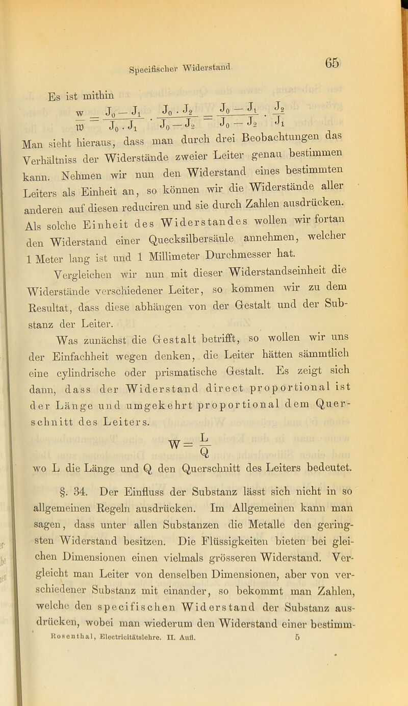 Specifiscliei Widevstand Es ist mitbin w Jo — Jl Jq • ^2 _ iü ~ Jo • Ji Jo —Ja Jo — Ja Jl Man siebt hieraus, dass man durch drei Beobachtungen das Verbältniss der Widerstände zweier Leiter gemau beshmmen kann. Nehmen wir nun den Widerstand eines bestimmten Leiters als Einheit an, so können wir die Widerstände aller anderen auf diesen reduciren und sie durch Zahlen ausdrücken. Als solche Einheit des Widerstandes wollen wir fortan den Widerstand einer Quecksilbersäule annehmen, welcher 1 Meter lang ist und 1 Millimeter Durchmessei hat. Vergleichen wir nun mit dieser Widerstandseinheit die Widerstände verschiedener Leiter, so kommen ivir zu dem Resultat, dass diese abhängen von der Gestalt und der Sub- stanz der Leiter. Was zunächst die Gestalt betrifft, so wollen wir uns der Einfachheit wegen denken, die Leiter hätten sämmtlich eine cylindrische oder prismatische Gestalt. Es zeigt sich dann, dass der Widerstand direct proportional ist der Länge und umgekehrt proportional dem Quer- schnitt des Leiters. wo L die Länge und Q den Querschnitt des Leiters bedeutet. §. 34. Der Einfluss der Substanz lässt sich nicht in so allgemeinen Regeln ausdrücken. Im Allgemeinen kann man sagen, dass unter allen Substanzen die Metalle den gering- sten Widerstand besitzen. Die Flüssigkeiten bieten bei glei- chen Dimensionen einen vielmals grösseren Widerstand. Ver- gleicht man Leiter von denselben Dimensionen, aber von ver- schiedener Substanz mit einander, so bekommt man Zahlen, welche den specifischen Widerstand der Substanz aus- drücken, wobei man wiederum den Widerstand einer bestimm- Koeenthal, Eloctricitätglehre. II. Auü. 5