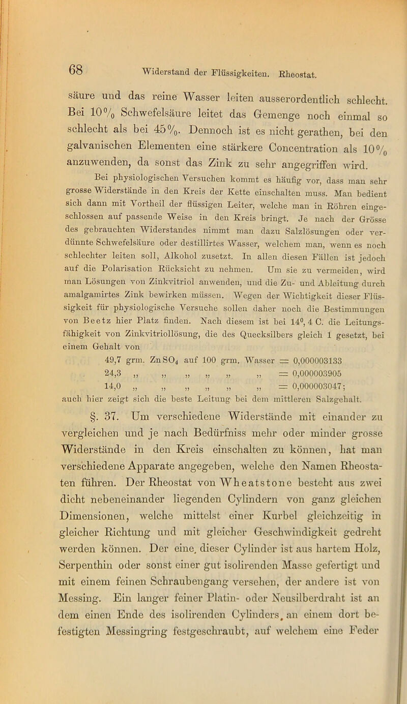 Säure und das reine Wasser leiten ausserordentlich schlecht. Bei 10 /q Schwefelsäure leitet das Greinende noch einmal so schlecht als bei 45%. Dennoch ist es nicht gerathen, bei den galvanischen Elementen eine stärkere Concentration als 10% anzuwendenj da sonst das Zink zu sehr angegriffen wh’d. Bei physiologiscken Versuchen kommt es häufig vor, dass man sehr grosse Widerstände in den Kreis der Kette einschalten muss. Man bedient sich dann mit Vortheil der flüssigen Leiter, welche man in Röhren einge- schlossen auf passende Weise in den Kreis bringt. Je nach der Grö.sse des gebrauchten Widerstandes nimmt man dazu Salzlösungen oder ver- dünnte Schwefelsäure oder destillirtes Wasser, welchem man, wenn es noch schlechter leiten soll, Alkohol zusetzt. In allen diesen Fällen ist jedoch auf die Polarisation Rücksicht zu nehmen. Um sie zu vermeiden, wird man Lösungen von Zinkvitriol anwenden, und die Zu- und Ableitung durch amalgamirtes Zink bewirken müssen. Wegen der Wichtigkeit dieser Flüs- •sigkeit für physiologische Versuche sollen daher noch die Bestimmungen von Beetz hier Platz finden. Nach diesem ist hei 14®, 4 C. die Leitungs- fähigkeit von Zinkvitriollösung, die des Quecksilbers gleich 1 gesetzt, bei einem Gehalt von 49,7 grm. ZnS04 auf 100 grm. Wasser zr: 0,000003133 24,3 „ „ „ „ „ „ = 0,000003905 14,0 „ „ „ „ „ „ 0,000003047; auch hier zeigt sich die beste Leitung hei dem mittleren Salzgehalt. §. 37. Um verschiedene Widerstände mit einander zu vergleichen und je nach Bedürfniss mehr oder minder grosse Widerstände in den Kreis einschalten zu können, hat man verschiedene Apparate angegeben, welche den Namen Rheosta- ten führen. Der Rheostat von Wheatstone besteht aus zwei dicht nebeneinander liegenden Cylindern von ganz gleichen Dimensionen, welche mittelst einer Kurbel gleichzeitig in gleicher Richtung und mit gleicher Geschwindigkeit gedreht werden können. Der eine, dieser Cylinder ist aus hartem Holz, Serpenthin oder sonst einer gut isolirenden Masse gefertigt und mit einem feinen Schraubengang versehen, der andere ist von Messing. Ein langer feiner Platin- oder Neusilberdraht ist an dem einen Ende des isolirenden Cylinders. an einem dort be- festigten Messingring festgeschraubt, auf welchem eine Feder