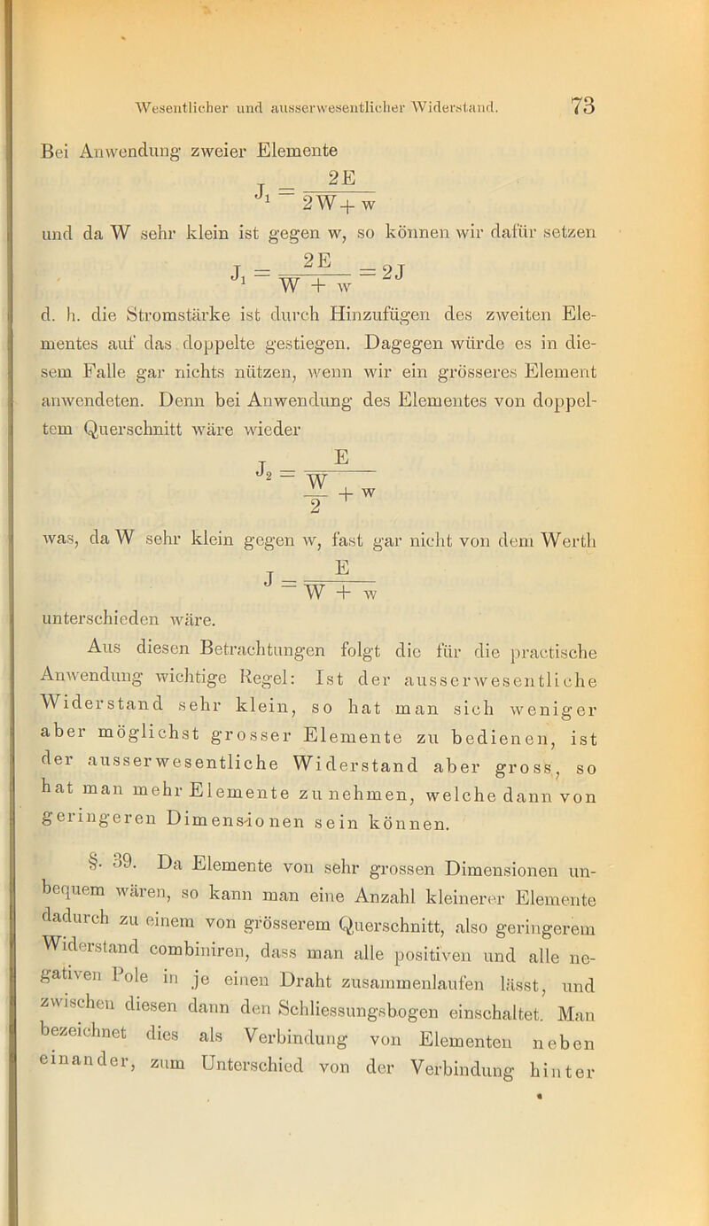 Bei Anwendune' zweier Elemente 2E 2W+W und da W sehr klein ist gegen w, so können wir dafür setzen 2E Ji = 2J W + w d. Ii. die Stromstärke ist durch Hinzufügen des zweiten Ele- mentes auf das doppelte gestiegen. Dagegen würde es in die- sem Falle gar nichts nützen, wenn wir ein grösseres Element anwendeten. Denn bei Anwendung des Elementes von doppel- tem Querschnitt wäre wieder E - W -p w was, da W sehr klein gegen w, fast gar nicht von dem Werth j W + w unterschieden wäre. Aus diesen Betrachtungen folgt die für die practische Anwendung wichtige Regel: Ist der ausser wesen tli che Wider st an d sehr klein, so hat man sich weniger abei möglichst grosser Elemente zu bedienen, ist der ausserwesentliche Widerstand aber gross, so hat man mehr Elemente zu nehmen, welche dann von geiingeren Dimensionen sein können. §. ö9. Da Elemente von sehr grossen Dimensionen un- bequem wären, so kann man eine Anzahl kleinerer Elemente dadurch zu einem von grösserem Querschnitt, also geringerem Widerstand combiniren, dass man alle positiven und alle ne- gativen Pole in je einen Draht zusammenlaufen lässt, und zwisdieu diesen dann den Scliliessungsbogen einschaltet. Mau bezeichnet dies als Verbindung von Elementen neben einander, zum Unterschied von der Verbindung hinter